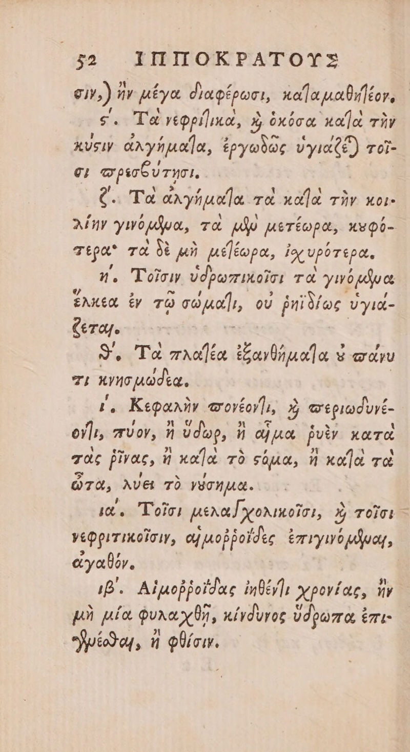 σιν.) n μέγα διαφέρωσι, καΐα μαθιήέον, ς. Τὰ γεφρήικα, αὶ ὁκόσα ᾿κα)ὰ τὴν kvsiy ἀλγήμαΐα, ἐργωδῶς ὑγιαζέ) τοῖ- €; τορισξυτησι. C. Τὰ ἀλγήμαϊα τὼ κα]ὰ τὴν κοι- λίην yw pde, τὰ po μετέωρα, κυφύ- τερα τὰ δὲ μὴ μεέωρα, ἐχυρότερα. η΄, Τοῖσιν ὑδρωπικοῖσι τοὶ yuógóua ἕλκεα ἐν TO σωμαῖι, οὐ ῥηϊδίως ὑγιά- ζεται. : 3. Τὰ πλαήέα ἐξανθήμαήα κα yu τι n de . Κεφαλὴν oil, «εριωδυνέ- 74 σύον, ἢ ὕδωρ, ἢ αἡ μα pe κατὰ τὰς ἕνας, ἤ xa τὸ sáu, ἢ xo]. τὰ ὦτα, λύει τὸ γύσημα. ια΄, Τοῖσι μελα [χολικοῖσι, ὰὶ τοῖσι γεφριτικοῖσιν, αἱ μοῤῥοΐδες ἐπιγινόμβναι, ἀγαϑόν. ip. Αἱμοῤῥοίδας ἰηθένγ; χρονίας, ἣν μὴ μία φυλαχθῇ, κίγδυγος ὕδρωπα ἐπι: uio, n JA