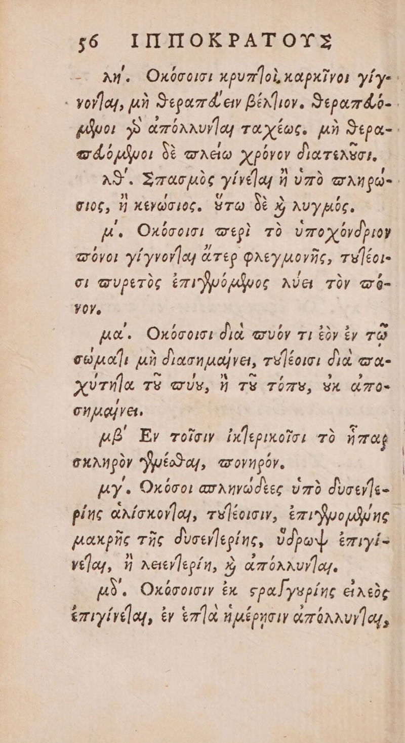 $66 ἹΠΠΟΚΡΑΤΟΥΣ - λη΄, Οκύσοισι κρυπΊοὶ, καρκῖγο! γίγε - γργῆαι, μὴ ϑεραπά εἰν βέλγιον. δεραπάό- i μῆνοι ἡ TN lag ταχίως. μὴ Sipa- e dopo) δὲ ττλείω Χρόνον διατελῦσι, AS. Σπασμὸς yit ἢ ἢ ὑπὸ eg C106, ἢ κενώσιος. ὅτω δὲ X j AUy HOC. B. Οκόύσοισι περὶ τὸ ὑποχόνδριον πόνοι yl yvorlog ἄτερ φλεγμογῆς, τυΊέοι- σι συρετὸς ἐπι νόμῆνος λύει τὸν τό- yoy, μα΄. Οκόσοισι did, τσνόν τι ἐὸν ἐν τῷ cea μὴ διασημαήνει, τυήέοισι διὰ ea xvrila TV σύν, ἡ TV TUTV, ἐκ ἀπο- σημαξγει, μβ΄ Ev τοῖσιν ἰκγερικοῖσι τὸ ἧπαρ σκληρὸν “γμέοϑαι, «πονηρόν. ky « Ὁκόσοι ασληγωσεες ὑπὸ δυσεγῆς- ρίης ἀλίσκογ]αι, τυήέοισιν, ἐπιϑγνομῆνης μακρῆς τῆς δυσενγερίης, ὑδρωψ ἐπιγί- ve]aj, ἢ κειεγγερίη, ἡ ἀπόλλυγῇαι. μδ΄, Οκόσοισιν ἐκ «ρα [γυρίης εἰχεὸς ἐπι γίγε]αι, ἐγ ἑπήα ἡ μέρησιν ἀπόλλυγαι,