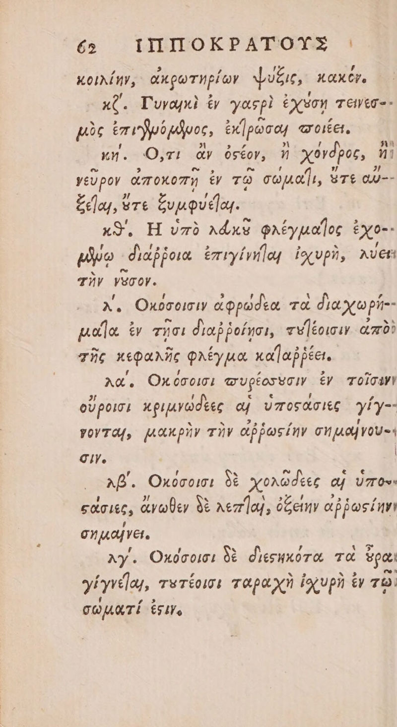 65 INIIIOKPATOTZ | κοιλίην, ἀκρωτηρίων ψυξις, κακίνγ, κζ΄, Τυναικὶ ἐν γαςρὶ Dim τεῖνεσ- n ἐπυδνόμῆνος, epoca, qoe, xn. QO,71 ἂν stor, ἢ χόνδρος, ἢ ἢ! γεῦρον ἀποκοπῇ ἐν τῷ copo, ὅτε QU-- aj, ὅτε ξυμφυέαι. κϑ΄, H ὑπὸ λάκῃ φλέγμαΐος ἐχο-: plo -διαῤῥοια ἐπιγίνη]αι ἰοχυρὴ, λύει: τὴν Vscoy. X. Οκοσοισιν ἀφρωδεα τὰ δια x tophi-- μαῖα ἐγ τῇσι δια ῤῥοίησι, συήέοισιν ἀπὸ) τῆς κεφαλῆς φλέγμα κααῤῥέει. λα΄, Οκύσοισι τυρέοσυσιν £y τοῖσιν οὔροισι κριμινώδεες e ὑποςάσιες yhy- yorra(, μακρὴν τὴν ἀῤῥωςίην c [uo VOU: CI. | λβ΄. Οκόσοισι δὲ χολώδεες αἱ ὑπον cami, ἄνωθεν δὲ λεπΊαϊ, ὀξείην αῤῥωςίην σημαίνει, Ay. Οκόσοισι δὲ διεεηκότα τοὶ ὕραι σοι yia, τατίοισι ταραχὴ ἰσχυρὴ ἐν τω! σώματί Eire