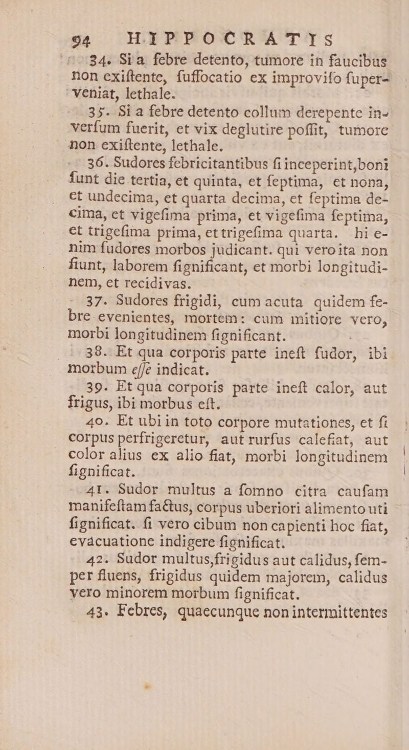34. Si a. febre detento, tumore in faucibus non exiftente, fuffocatio ex improvifo fuper- veniat, lethale. 35. Si a febre detento collum derepente in- verfum fuerit, et vix deglutire poffit, tumore non exiítente, lethale. 36. Sudores febricitantibus fi inceperint,boni funt die tertia, et quinta, et feptima, et nona, εἴ undecima, et quarta decima, et feptima de- cima, et vigefima prima, et vigefima feptima, et trigefima prima, ettrigefima quarta. hi e- nim fudores morbos judicant. qui veroita non fiunt, laborem fignificant, et morbi longitudi- nem, et recidivas. 37. Sudores frigidi, cum acuta. quidem fe- bre. evenientes, mortem: cum mitiore vero, morbi longitudinem fignificant. 38. Et qua corporis parte ineft fudor, ibi morbum ef/e indicat. 39. Et qua corporis parte ineft calor, aut frigus, ibi morbus eft. 40. Et ubiin toto corpore mutationes, et fi corpus perfrigeretur, autrurfus calefiat, aut color alius ex alio fiat, morbi longitudinem fignificat. 41. Sudor multus a fomno citra caufam manifeftam factus, corpus uberiori alimento uti fignificat. fi vero cibum non capienti hoc fiat, evácuatione indigere fignificat. 42. Sudor multus,frigidus aut calidus, fem- per fluens, frigidus quidem majorem, calidus yero minorem morbum fignificat. 43. Febres, quaecunque non intermittentes