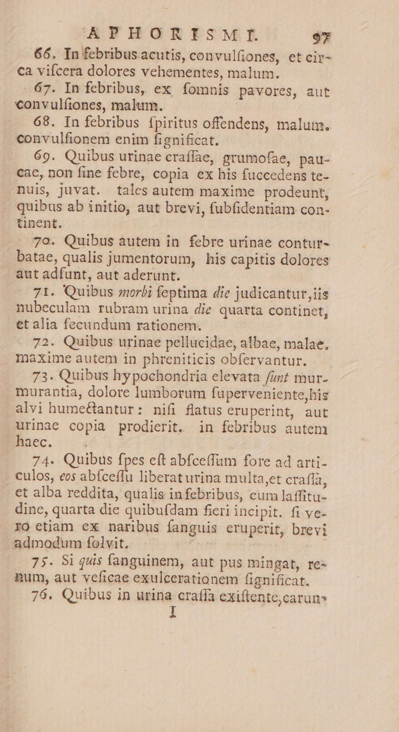 66. In febribus acutis, convulfiones, et cir- ca vifcera dolores vehementes, malum. 67. In febribus, ex fomnis pavores, aut €convulfíiones, malum. 68. In febribus fpiritus offendens, malum. convulfionem enim fignificat. 69. Quibus urinae craííae, grumofae, pau- cac, non fine febre, copia ex his fuccedens te- nuis, juvat. tales autem maxime prodeunt, quibus ab initio, aut brevi, fubfidentiam con- tinent. 79. Quibus autem in febre urinae contur- batae, qualis jumentorum, his capitis dolores aut adfunt, aut aderunt. 71. Quibus morbi feptima die judicantur,iis nubeculam rubram urina die quarta continet, et alia fecundum rationem. 72. Quibus urinae pellucidae, albae, malae, maxime autem in phreniticis obfervantur. 73. Quibus hypochondria elevata fzzt mur- murantia, dolore lumborum fuperveniente,his alvi hume&amp;antur: nifi flatus eruperint, aut urinae copia prodierit. in febribus autem haec. 74. Quibus fpes eft abfceffam fore ad arti- culos, eos abfceffu liberaturina multa,et craffa, et alba reddita, qualis infebribus, cumlaffitu- dine, quarta die quibufdam fieri incipit. fi ye- ro etiam ex naribus fanguis eruperit, brevi admodum folvit. 75. Si quis fanguinem, aut pus mingat, re- num, aut veficae exulcerationem fignificat. 76. Quibus in urina craffa exiftente,caruns