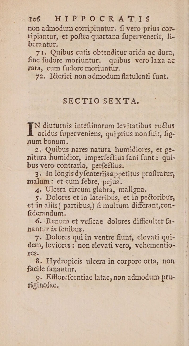 1560 Ἢ ΡΥ ΟΥΟΕ ἌΡΤΙ Ξ non admodum corripiuntur. fi vero prius cor- ripiantur, et poftea quartana fupervencerit, li- berantur. 71. Quibus cutis obtenditur arida ac dura, fine fudore moriuntur. quibus vero laxa ac rara, cum fudore moriuntur. 72. I&Gerici non admodum flatulenti funt. SECTIO SEXTA. N diuturnis inteftinorum levitatibus ru&tus acidus fuperveniens, qui prius non fuit, fig- num bonum. 2. Quibus nares natura humidiores, et ge- nitura humidior, imperfe&tius fani funt: qui- bus vero contraria, perfectius. 3. In longisdyfenteriisappetitus proftratus, malum: et cum febre, pejus. 4. Ulcera circum glabra, maligna. 5. Dolores et in lateribus, et in pe&toribus, et in aliis( partibus,) fi multum differant,con- fiderandum. 6. Renum et veficae dolores difficulter fa- nantur i7 fenibus. 7. Dolores qui in ventre fiunt, elevati qui- dem, leviores: non elevati vero, vehementio- res. 8. Hydropicis ulcera in corpore orta, non facile fanantur. 9. Efflorefcentiae latae, non admodum pru- riginofac.