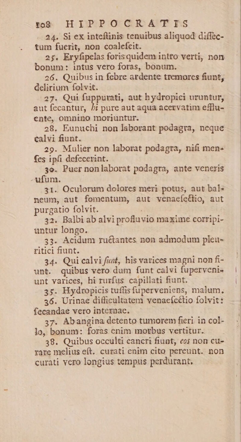 tog: HIPPO CR A'TIES 24. Si ex inteftinis tenuibus aliquod diflec- tum fuerit, non coalefcit. 25. Eryfipelas forisquidem intto verti, non bonum: intus vero foras, bonum. 26. Quibus in febre ardente tremores fiunt, delirium folvit. 27. Qui fuppurati, aut hydropici uruntur, aut fecantur, δὲ pure aut aqua acervatim efflu- ente, omnino moriuntur. 28. Eunuchi non laborant podagta, neque calvi fiunt. 29. Mulier non laborat podagra, nifi men- fes ipfi defecerint. 3o. Puer nonlaborat podagra, ante veneris - ufum. 31. Oculorum dolores meri potus, aut bal- neum, aut fomentum, aut venacíectio, aut purgatio folvit. , 32. Balbi ab alvi profluvio maxime corripi- untur longo. 33. Acidum ru&antes non admodum pleu- ritici fiunt. 34. Qui calvi fiut, his varices magni non fi- unt. quibus vero dum funt calvi fuperveni- unt varices, hi rurfus capillati fiunt. 35. Hydropicis tuffis fuperveniens, malum. 36. Urinae difficultatem venaeícétio folvit: fecandae vero internae. 37. Abangina detento tumorem fieri. in col- lo, bonum: foras enim morbus vertitur. 38. Quibus occulti cancri fiunt, eos non cu- rare melius eft. curati enim cito pereunt. non curati vero longius tempus perdurant.