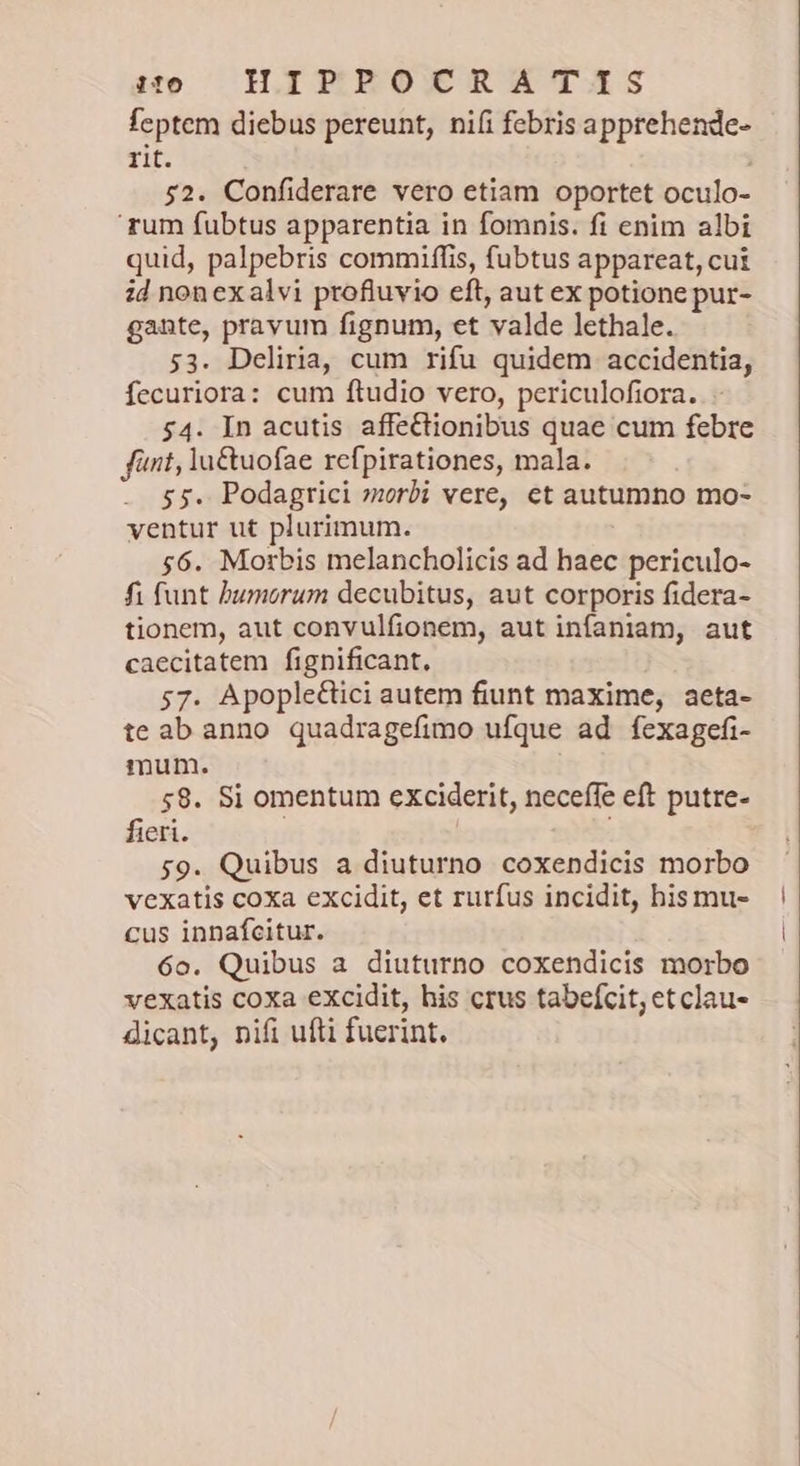 se — HIEMPBOXCRATAIS feptem diebus pereunt, ni(i febris apprehende- rit. 52. Confiderare vero etiam oportet oculo- 'rum fubtus apparentia in fomnis. fi enim albi quid, palpebris commiffis, fubtus appareat, cut id nonexalvi profluvio eft, aut ex potione pur- gante, pravum fignum, et valde lethale. 53. Deliria, cum rifu quidem accidentia, fecuriora: cum ftudio vero, periculofiora. 54. In acutis affectionibus quae cum febre fünt, la&amp;uofae rcfpirationes, mala. $5. Podagrici »zorbi vere, ct autumno mo- ventur ut plurimum. 56. Morbis melancholicis ad haec periculo- fi funt humorum decubitus, aut corporis fidera- tionem, aut convulfionem, aut infaniam, aut caecitatem fignificant. 57. Apople&amp;tici autem fiunt maxime, aeta- te ab anno quadragefimo ufque ad fexagefi- mum. 58. Si omentum exciderit, neceffe eft putre- fieri. 59. Quibus a diuturno coxendicis morbo vexatis coxa excidit, et rurfus incidit, bis mu- cus innafcitur. 6o. Quibus a diuturno coxendicis morbo vexatis coxa excidit, his crus tabefcit, etclau- dicant, nifi ufti fuerint.