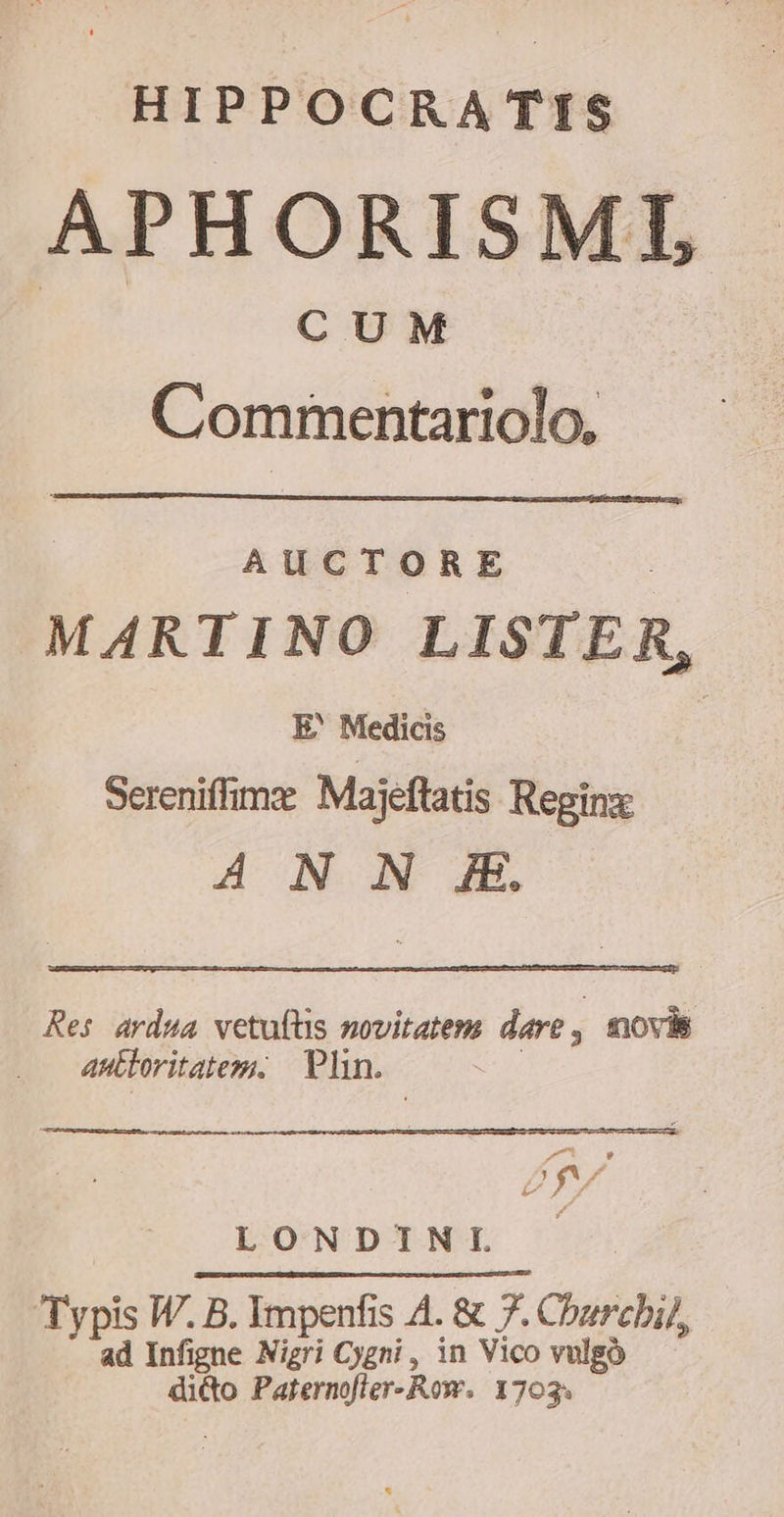 HIPPOCRATIS APHORISMI CUM Commentariolo, AUCTORE MARTINO LISTER, E' Medicis | Sereniffimz Majeftatis Regine ANN Æ, Res ardua vetufüs novitatem dare, movis antloritateg, Plin. LONDINI ~ Typis W. B. Impenfis A. &amp; 7. Churcbil, ad Infigne Nigri Cygni, in Vico vulgo ditto Paternofter-Row. 1703;