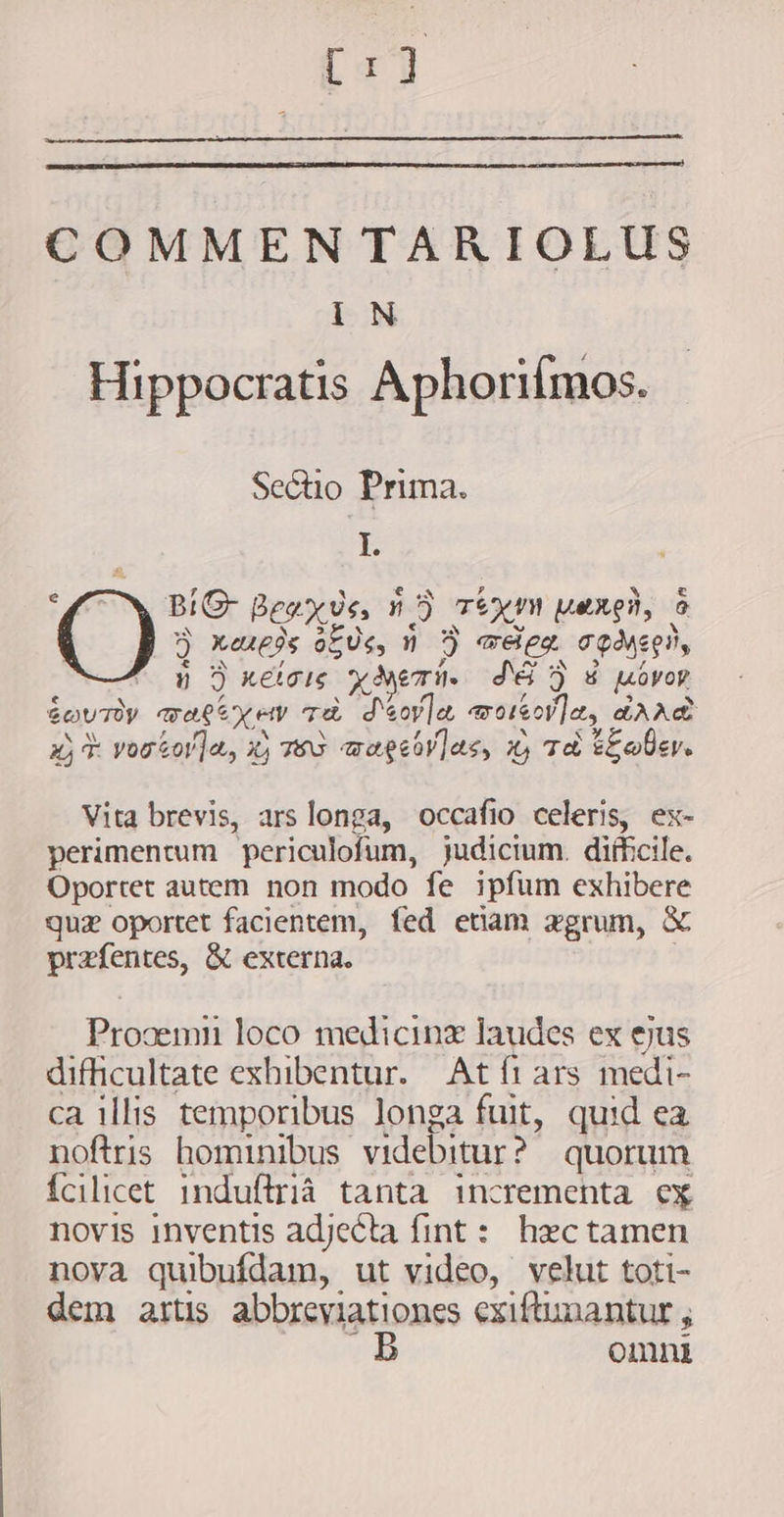 eal COMMENTARIOLUS iN Hippocratis Aphoriímos. Sectio Prima. I. ^ BIG Beaxvs, nD TEKIN peng, à EIS ^ EJ bj D bd Q neueds oEUe, n 3 «eem cos, ú 5 reig x Aem. J65 ) 8 Vo? &amp;ovrüy waeexew Ta d'eoy]a, woole, darè 3j vorsor]a, x; wu wagesvlas, 4 Ta EE oer. Vita brevis, ars longa, occafio celeris, ex- perimentum periculofum, judicium. difficile. Oportet autem non modo fe ipfum exhibere quz oportet facientem, fed etiam zgrum, &amp; prefentes, &amp; externa. Prooemn loco medicine laudes ex ejus difficultate exhibentur. At fi ars medi- ca illis temporibus longa fuit, quid ea noftris hominibus videbitur? quorum {cilicet 1induflriá tanta incrementa ex novis inventis adjecta fint : hæc tamen nova quibufdam, ut video, velut toti- dem artis abbreviationes exiftunantur ; . B omni