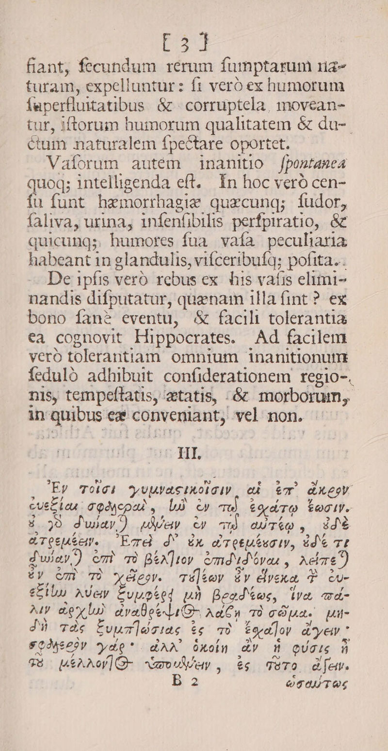 t3] fiant, fecundum rerum fumptarum na- turam, expelluntur: ft vero ex humorum faperfluitatibus &amp; | corruptela, movean- tur, iftorum humorum qualitatem &amp; du-. étum naturalem fpectare oportet. Valorum autem inanitio Jpostamea uoq; intelligenda eft. In hoc vero cen- ‘a funt hemorrhagie quecunq; fudor, faliva, urina, infenfibilis perfpiratio, &amp; quicung;. humores fua vafa peculiaria habeant in glandulis, vifceribufq; pofita. . De ipfis vero rebus ex his vafis elimi- nandis difputatur, quaenam illa fint ? ex bono fanà eventu, &amp; facili tolerantia ea cognovit Hippocrates. Ad facilem vero tolerantiam omnium inanitionum feduló adhibuit confiderationem regio-. nis, tempeftatis, aetatis, .6¢ morborum, in quibus ez conveniant, vel non. IRRA ia | tT drev Yuuyasinorgi ak ET REV cuek aQdacpad , LÀ cy &amp;£ore/TO FOTI. 4 30 dwar) uev w wm ario, dd 35 2 » 5 z 311» y Z ER T &amp;Tgeputem End d uh LT Cep eua ty, idi TI Swav) om TO B&amp;x]tov emdud ove , Aere) ev om 79 yer. é]&amp;ev év elvexa T w- eilu avew Evusted uù Bead&amp;es, iva md- aww Rex b) avabeeliG aden TÒ oduce ui- J tas Evuz]ésiae $e 49 tyadloy d'yew: FOMeCSY Yoo? dAX üxoin dv mW eaim m TE MEAAG amoan, ès TOTO dem. B 2 OTONT AS