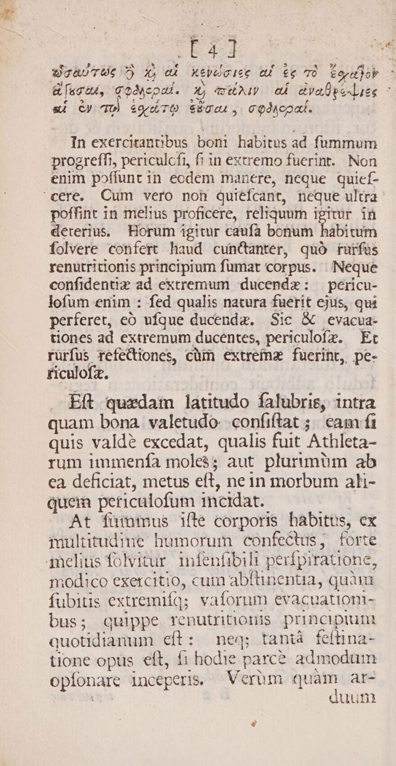 Bey Jr 245 oe RN F pof HL (y mn. BDIAUTHS DY X, Ak KEVOGICE CU ES TO eQvapor si / v Wi e &gt; / &amp; [agtu, TOMED. 4, TEAN 04 aya pel ies E si Qy qp) &amp;ordTQ Era, CQdMcpal. In exercitantibus boni habitus ad fummum progreffi, periculcfi, fi in extremo fuerint. Non enim poffunt in eodem manere, neque quief- cere, Cum vero noh quiéfcant, neque ultra poffint in melius proficere, reliquum igitur. in deterius, Horum igitur caufa bonum habitum folvere confert haud cuncanter, quó rurfus renutritionis principium fumat corpus. . Neque confidentiiz ad extremum ducendz: pericu- lofum enim : fed qualis natura fuerit ejus, qui perferet, eò ufque ducenda. Sic &amp; evacua- tiones ad extremum ducentes, periculofz. Et rürfus tefectiones, cùm extreme fuerint, pe- riculofz. . Eft quxdam latitudo falubris, intra quam bona valetudo confiftat ;. eam f quis valde excedat, qualis fuit Athleta- rum immenfa moles; aut plurimüm ab ea deficiat, metus eft, nein morbum ati- quem periculofum incidat. At fummus ifle corporis habitus, ex multitudine humorum confectus, forte melius folvitur. infenfibili perífpiratione, modico exercitio, cum abftinentia, quam fubitis extremiíq; vaforum evacuationi- bus; quippe renutritionis principiunt quotidianum eft: neq; tanta feltina- tione opus eft, fi hodie parce admodum opfonare inceperis. Vertm quam ar- t duun