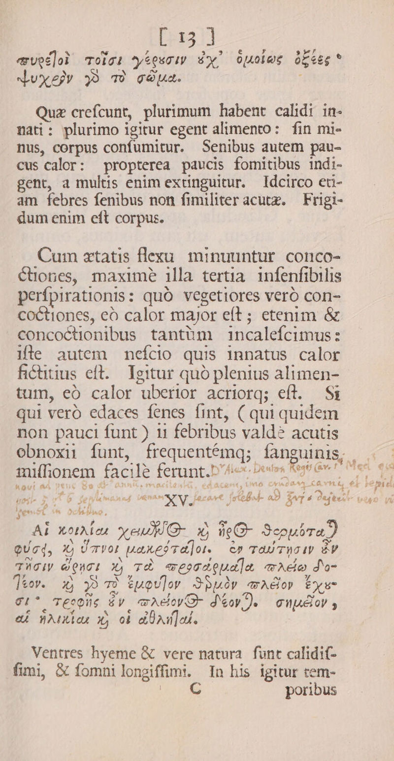 mugo? oic: *ytewciy sy” oueies ogies’ Juxe TW ged. Quz crefcunt, plurimum habent calidi in- nati: plurimo igitur egent alimento: fin mi- nus, corpus confumitur. Senibus autem pau- cus calor: propterea paucis fomitibus indi- gent, a multis enim extinguitur. Idcirco eti- am febres fenibus non fimiliter acutz. — Frigi- dum enim eft corpus. Cum xtatis flexu minuuntur. conco- tiones, maxime illa tertia infenfibilis per{pirationis: quò vegetiores vero con- coctiones, eò calor major eft ; etenim &amp; concoctionibus tantüm incalefcimus: ifle autem nefcio quis innatus calor fAictitius eft. Igitur quo plenius alimen- tum, eò calor uberior acriorq; eft. Si qui vero edaces fenes fint, ( qui quidem non pauci funt ) 11 febribus vald? acutis obnoxii funt, frequentémq; fangui : sax ap A IRE c4 | mifionem facile ferunt.b 4i bets Regi Gwe! koui a4 pens Se d 9 T a e E? teni ^ Sohne, AY Al notrian yeu O de G- Scpusrad QUcd, Xj Üvor paresTalois èw rau TWO P ÈV TACI OPITE X) TH westceudla mado do- ]&amp;ev. i$ 39 7» tupon Spur mador Exs- eit TEIDIIS C LA wry DEV Je cnupéor , e£ jaita x, ob dhana Ventres hyeme &amp; vere natura funt calidif- fimi, &amp; fomni longiffimi. In his igitur tem- E C poribus  €i 4 LA Í pe fet el, å « $9 Vv