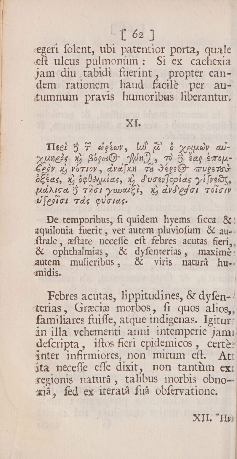 geri folent, ubi patentior porta, quale eft ulcus pulmonum : Si ex cachexia jam diu tabidi fuerint, propter ean- dem rationem haud facilè per au- tumnum pravis humoribus liberantur. \ Aune x Bose Nn, >” Gesy x VOTI, avasen Ts Stee- wuesTas 4 3 otas, X; opUMulas, x) Sucsrleplas yije, De temporibus, fi quidem hyems ficca &: aquilonia fuerit , ver autem pluviofum & au-. frale, zftate neceffe eft febres acutas fieri,, & ophthalmias, & dyfenterias, maximé: autem mulieribus, & viris natura hu-. 3midis. Febres acutas, lippitudines, & dyfen-: terias, Grecis morbos, fi quos alios,, familiares fuiffe, atque indigenas. Igitur: in illa vehementi anni intemperie jama defcripta, iftos fiert epidemicos , certe: anter infirmiores, non mirum eft. At: ita necefle effe dixit, non tantüm ext regionis natura, talibus inorbis obno-- aia, fed ex iterata fua obfervatione. — XII. Hy;