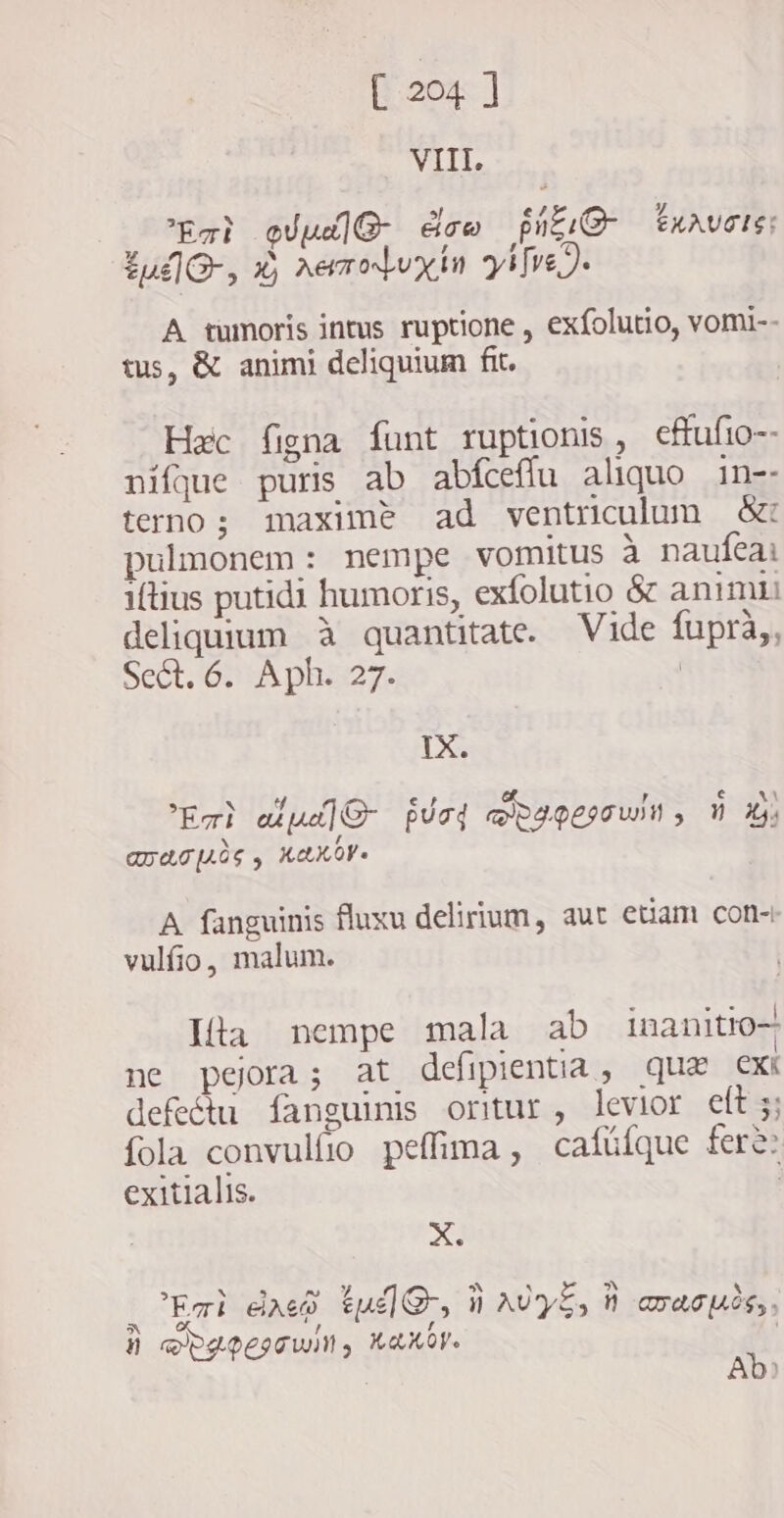 VIII, Eat pude dow pig taavuctg: tul, X) aemoluxin y [ve 2. A tumoris intus ruptione , exfolutio, vomi-- tus, & animi deliquium fit. Hoc figna funt ruptionis, cffufio-- nifque puris ab abfceffu aliquo in-- terno; maxime ad ventriculum &: pulmonem: nempe vomitus à naufeai iftius putidi humoris, exfolutio & animi deliquium à quantitate. Vide fupra,, Sect. 6. Aph. 27. | IX. Eri úu O Urd RIGET wN , 0 3; anas, KAKOVs A fanguinis fluxu delirium, aut etiam con- vulfio, malum. Ita nempe mala ab inanitio- ne pejora; at defipentia, qua cxi defeétu fanguinis oritur, levior eft 5; fola convulfio peffima , cafíüfque fere: exitialis. | X . Emi Aae tud, i AUyE, n aracucs,, 5 , 4 À DLPCITWIN, KAKO. | Ab)