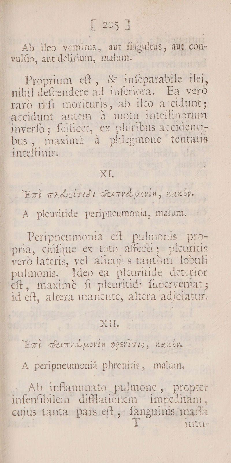 5 J Ab ileo vomitus, aut fingultus, aut con- vulfio, aut delinum, malum. Proprium eft, &amp; infeparabile tei, nihil | defcendere ad inferiora. Ea vero raro fi morituris, ab ileo accidunt; accidunt auten à motu inteftinoruüm inverfo ; fl icet, ex pluribus ac NE bus, maxiné à phlegmone tentati inteltinis. AD * * i F c. F LÀ : 7 ETÈ ALEAT TATV ov y ot oy. A pleuritide peripneumonia, malum. Peripneumonia eit pulmonis pro- | pria, ejiíque ex toto alix p vero lateris, vel alicui s tantum. lobuh pulmonis ldeo ea pleuritide deterior E maxime fi pleuriud: fuperveniat ; id eft, altera manente, altera adjciatur. as lag Sa 7; [oh A PEE ERU EEL DATI LLOV 1 oos i A peripneumoniá phrenitis, malum. Ab inflammato pulmone , propte infenfibilem difflationem ~ impediram cujus tanta pars eft ,- fanguinis. mati | T intu-