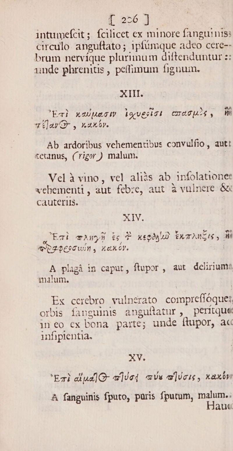 | 2-6 J intumefcit ; fcilicet ex minore fanguinis: circulo. anguftato ; 1pfumque adeo cere-- brum nervíque plurimum diftenduntur z: unde phrenitis , peffimum fignum. XIII. EE a 4 P , ~ * AA Eat X40U&amp;GIV. bgveskTk IATU $, M qilar D, kaxbv. Ab ardoribus vehementibus convulfio, autt tetanus, (rigor) malum. Vel à vino, vel aliàs ab infolationee xebementi, aut febre, aut à vulnere. Gu cauteris. TY. N ~ 2 c- gz pP | ET! TUM e T XtQMAD EXTANSES 5 M AP OFPEITUIN KAKOY. A plagà in caput, ftupor, aut delirium malum, Ex cerebro vulnerato comprefloques, orbis fanguinis anguflatur, peritque ineo ex bona parte; unde ftupor, ac infipientia. X Vs ‘Earl dipa]G- waive avs w]icis, xaxovy A fanguinis fputo, paris fputum, malum.. Hau«