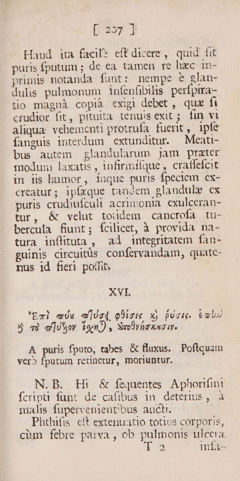 pev? Haud ita faci? eff dicere, quid fit puris fputum ; de ea tamen re hac in- primis notanda funt: nempe e glan- dulis pulmonum infenfibils perfpira- tio magni copia exigi debet , qux fi crudior fit, pituita. tenuis exit ; fin vi aliqua vehementi protrufa. fuerit, ipfe fanguis interdum extunditur. Meati- bus autem glandularum jam prater modum laxatis , infirmifque, craflefcit in iis humor, íauque puris fpeciem ex- creatur; ipfaque tandem glandule ex puris crudiufculi acrimonia exulceran- tur, &amp; velut toiidem cancrofa tu- bercula fiunt; fcilicet, à provida na- tura inftituta, ad integritatem fan- guinis circuitls confervandam, quate- nus id fieri pomt. XVI. Exh as «Uc QUics x) puris toba 5 49 alo ixn) , Xmdvicnsciv. A puris fputo, tabes &amp; fluxus. Poftquam vero fputum retinetur, moriuntur. N.B. Hi &amp; fequentes Aphorifini fcripti funt de cafibus in deterius, à malis fupervenient'bus auch. Phthifis eft extenuatio totius corporis, cium febre parva, ob pulmonis ulcera 2 infa-