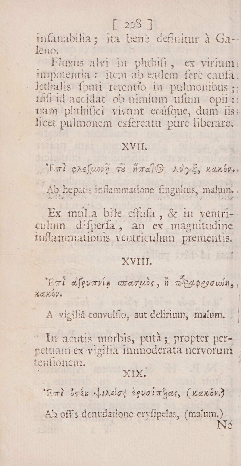 [ 228 ] infanabilia; ita ben? definitur à Ga-- leno. Fluxus alvi in phthift, ex virrami umpotentia : item ab eadem fere caufa, Jethalis {pati retento in pulmonibus ;; nifiid accidat ob nimium ufum -opii s: nam phthifici vivunt. eocfque, dum ils; licet pulmonem exícreatu. pure liberare. XVII. 54- * zt ^) ^o 1 t ETIE GAC Horn Fs ua] G- AUS, XX Oye s “Ab hepa tis inflammatione fingultus, malum. . Ex ony a bile effufa , &amp; 1n ventri- culum d'fperfa, an ex magnitudine inflammationis ventriculum prement: iS. XVIIT. &amp; ^f xn ar Eri afeurvin crates, 1 DRIPIN , Xa XY. A vigiliá convulfio, aut delirium, malum. Ín acutis morbis, putà ; propter per- estan ex vigilia immoderata nervorum tenfionem. : XIX. ‘Eat octe dude] eovsia as, (xaxov ` Ah offs denudatione eryfipelas, (malum.) Né
