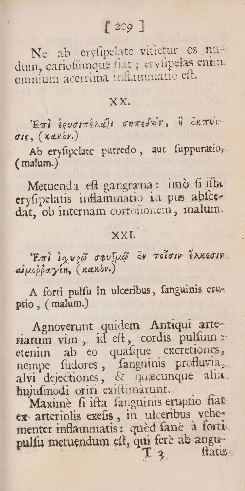 [ 2¢9 ] Ne ab eryfipelate vitictur 0s nu dum, cariofümque fiat ; erylipelas enta y omnium acerrima tnilammatio eít. m XX. 5 NE Z A M A 5 ; Evi éeucizihd]i cwTidj€Y, W cwTUVue gig, (xaxov) Ab eryfipelate putredo, aut fuppuratio;.. ( malum.) Metuenda eft gangrena: imo fi ita eryfipelatis inflammatio 1a pus abice- dat, ob internam corrofionem, malum. XXL Ez) lq ved coulud à» Tols taneous. aiuopparyin, (xaxbr.) A forti pulfu in ulceribus, fanguinis ert. ptio , ( malum.) Agnoverunt quidem Antiqui arte- Harum vin , id eft, cordis pulfum s etenim ab eo quafque excretiones, nempe fudores, fanguinis profluvia,. alvi dejectiones, &amp; quacunque alia. hujufmodi oriri exiftimarunt.. Maxime fi ifta fanguinis eruptio fiat ex: arteriolis exefis , in ulceribus vehe- menter inflammatis: qued fane à forti. pulía metuendum eft, qui fer? ab angu- AS D ftaus