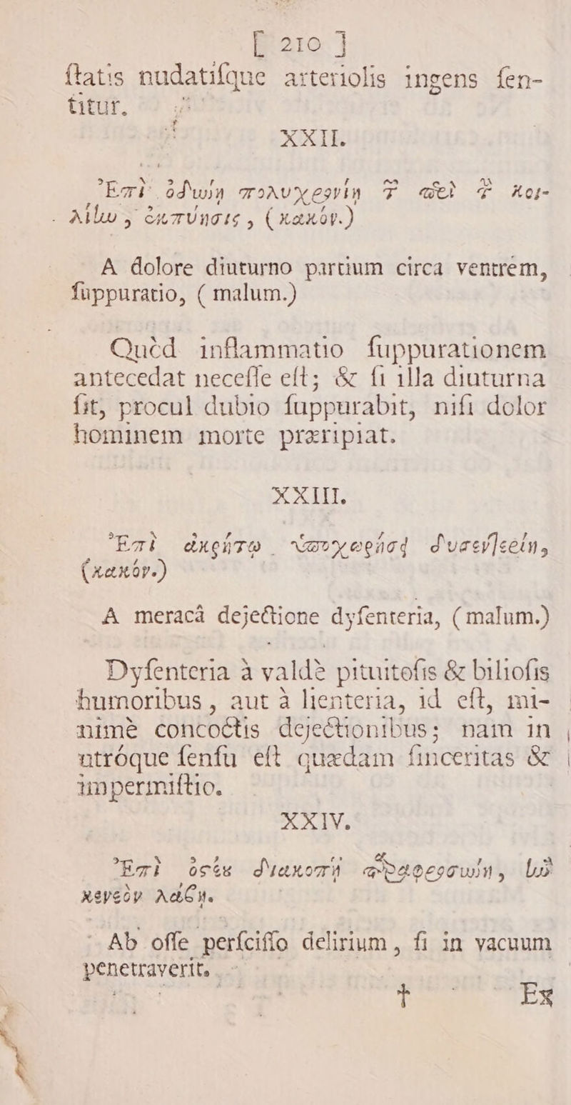 ftatis nudatifque arteriolis ingens fen- titur, XXII. CN ms odwin oAvxesrim F web T Xo AUR GA TUM IG y (XaX0V.) A dolore diuturno partium circa ventrem, füppuratio, ( malum.) Quéd inflammatio fuppurationem antecedat necefle eft; &amp; {i illa diuturna fit, procul dubio fuppurabit, nifi dolor hominem morte preripiat. XXII. Eat duero rarvyeencd daer]eetn, (xaxor.) A meraca cue dyfenteria, ( malum.) Dyfenteria à valdè pituitofis &amp; biliofis humoribus , aut à lienteria, id eft, mi- nime concoétis dejeétionibus; nam in utróque fenfu eft quxdam finceritas &amp; impermiftio. XXIV. m A te a Eri osts Suaxomn @dgoesowin, bo xevedy AbCH. penetraverit, | TE T