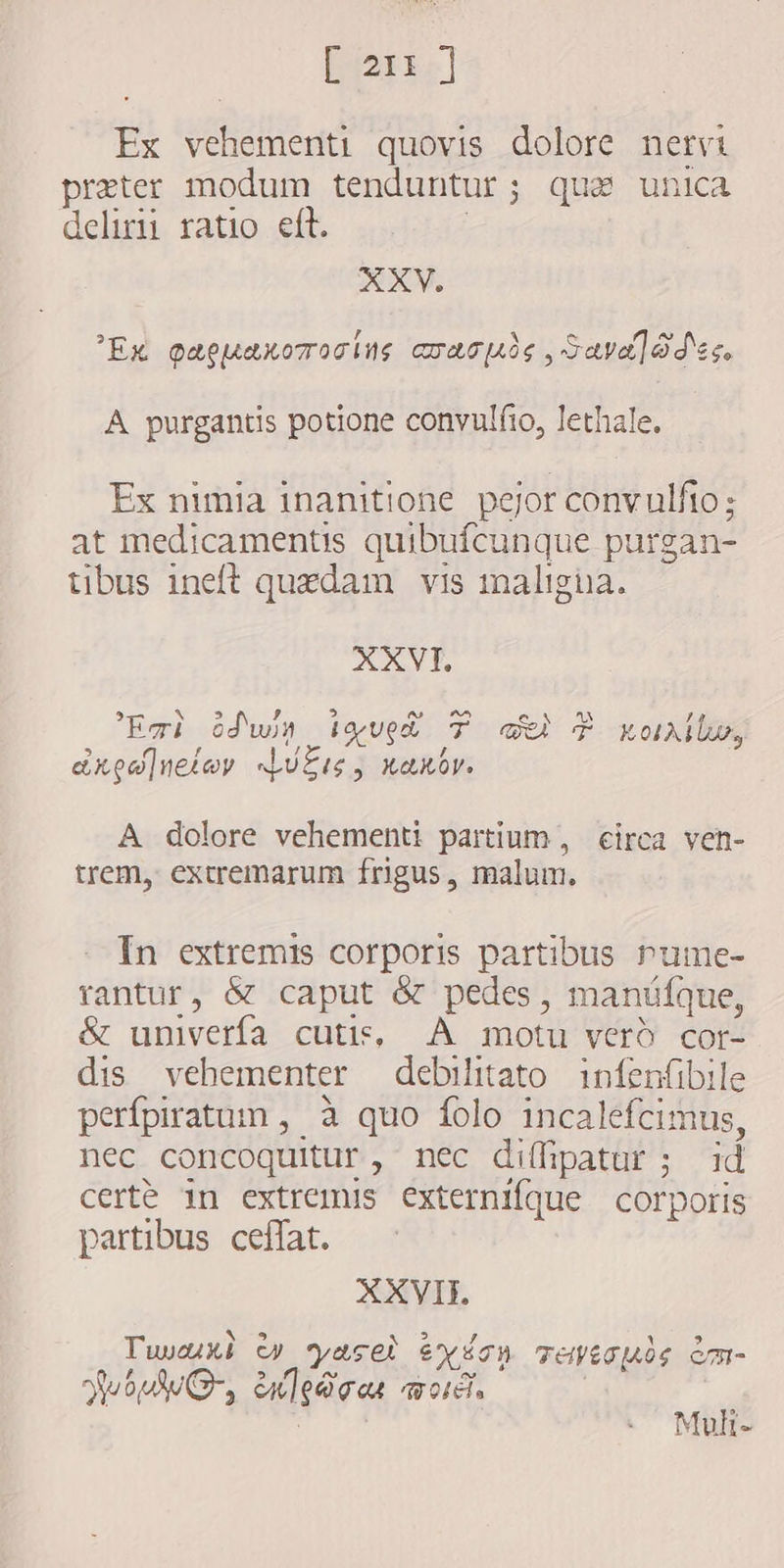 AT Ex vehementi quovis dolore nervi preter modum tenduntur; qua unica delirii ratio eft. | XXY., Ex papuarorosins cac , Save] od ec. A purgantis potione convulfio, lethale. Ex nimia inanitione pejor convulfto; at medicamentis quibufcunque purgan- tibus ineft quzdam vis maligna. XXVI. Emi dwin iyup T cb È xou, Z axpalneiwy Luts, xaxbr. A dolore vehementi partium, circa ven- trem, extremarum frigus, malum. In extremis corporis partibus rume- rantur, &amp; caput &amp; pedes, manüfque, &amp; univerfa cutis, A motu verd cor dis vehementer debilitato infenfibile perfpiratum , à quo folo incalefcimus, nec concoquitur, nec diffipatur ; id certe in extremus externifque corporis partibus ceffat. XXVII. Tuwux) w yasel exion Teiéguis èm- Jut, enledoar words | ! Muk-