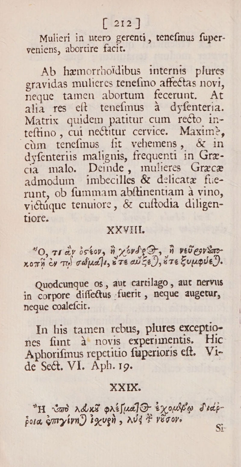 [1212] Mulieri in ntero gerenti, tenefmus fuper- veniens, abortire facit. Ab hzmorrhoidibus internis plures gravidas mulieres tenefino affectas novi, neque tamen abortum fecerunt. At alia res elt tenefmus à dyfenteria. Matrix quidem patitur cum recto in- teftino, cui ne&amp;titur. cervice. Maxime, cùm tenefmus fit vehemens, &amp; in dyfenteriis malignis, frequenti in Grz- cia malo. Deinde, mulieres Grece admodum imbecilles &amp; delicate fue- runt, ob fummam abftinentiam à vino, vidtuque tenuiore, &amp; cuftodia diligen- tiore. XXVIII. E s r O, TE AY 0650), horde, D yeu egy m- fs 5 Pe 4» zori oy TH) adju], ure ote), sre Fugue). Quodcunque os, aut cartilago , auc nervus in corpore diffectus fuerit , neque augetur, neque coaleícit. In his tamen rebus, plures exceptio- nes funt à novis experimentis. Hic Aphorifmus repetitio fuperioris eft. Vi- de Se&amp;. VI. Aph. 19. x XXIX. `H Wad ada? prsfual® y ouf o Fid- Bora, ymyl) tug , AVY F végor, oF