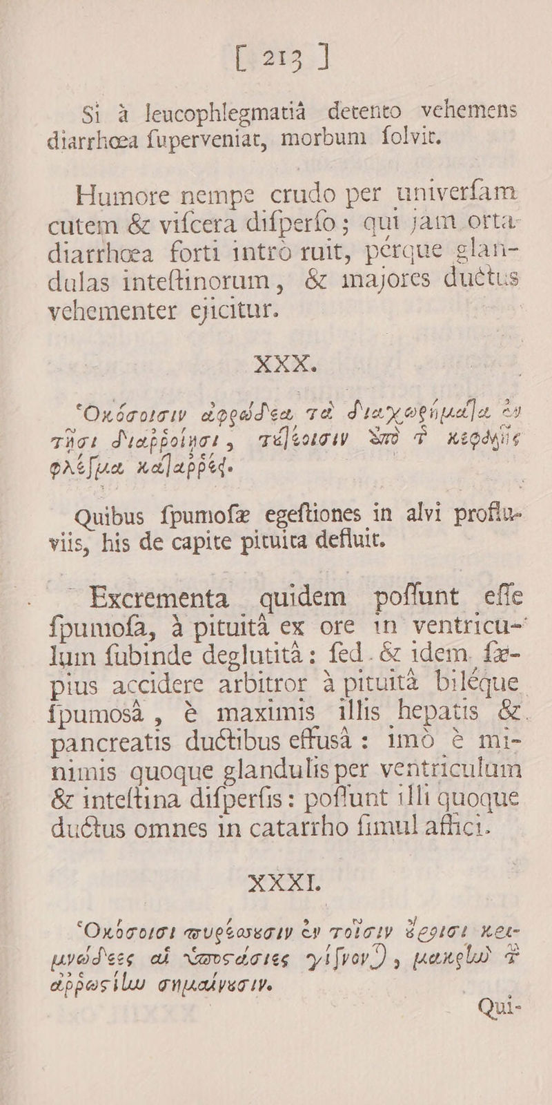 i215] Si à leucophlegmatia detento vehemens diarrhoea fuperveniat, morbum folvit. Humore nempe crudo per univerfam cutem &amp; vifcera difperfo; qui jam orta- diarrhoea forti intro ruit, perque glan- dalas inteftinorum , &amp; majores ductus vehementer eyicitur. XXX. 'Oxácotgi ageddce vd d'y oeüpna]a, ev e 2e) , s / 3 me thot duaffolwci , Telectow Wa d xiQówüe patua xa]lappe. Quibus fpumofze egeftiones in alvi proflu- viis, his de capite pituita defluit. Excrementa quidem poffunt effe fpumofa, à pituita ex ore 1n ventricu- lum fubinde deglutità: fed. &amp; idem. íx- pius accidere arbitror à pituita biléque fpumosa , è maximis illis hepatis &amp;. pancreatis ductibus effusà : imó è mi- nimis quoque glandulis per ventriculum &amp; inteltina difperfis : poffunt illi quoque ductus omnes in catarrho fimul afhici. XXXI ‘O E 77 9 w s] KOTOLOL WUCLAETLY V TOLTLV 6092101 Ret- aA pred'esg af vmoedaoieg yifvoy) , pang $ one ló , appesilu anpalysctv. Qui-
