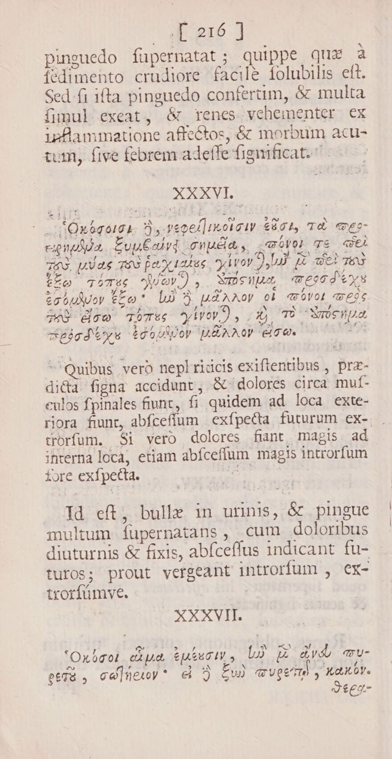 pinguedo füpernatat; quippe qux à fedimento crudiore facile folubilis eft. Sed fi ifta pinguedo confertim, &amp; multa fimul exeat, &amp; renes vehementer ex inflammatione affectos, &amp; morbum acu- tum, five febrem adeffe figmficat. KOL - _ *Oxogorse Xy VepediKorsiy $804, TÈ TEs- expe Eupbaiyd onda , <@ovok TE Wee TON. plas TAS pa sates. yàror paf fe Bet TES tee tomes Wav), Nabeupun ecd ys exoubvoy to bo > uA A oy ob wovok weds Has dow Tores yiv), X), TO osipa Spjadys id buio REAO oU. d yr ~ Quibus vero neplridcis exiftentibus , præ- di&amp;a figna accidunt, &amp; dolores circa muf- eulos fpinales fiunt, fi quidem ad loca exte- riora fiunt, abfceffum exfpecta futurum ex-. . torfum. Si vero dolores fint magis ad interna loca, etiam abíceffum magis introrfum fore exfpetta. cst | Td eft, bulle in urinis, &amp; pingue multum íupernatans , cum doloribus diuturnis &amp; fixis, abfceffus indicant fu- turos; prout vergeant introrfum , ex- trorfümve. XXXVII. e ve > E) 5 ! Oxbaot capa tutes, LO @ dvb mu- ~ r IRSN &amp; P. t f esse, ca]üewy* A J gu wv eumd y xaxbv. Jeeg-