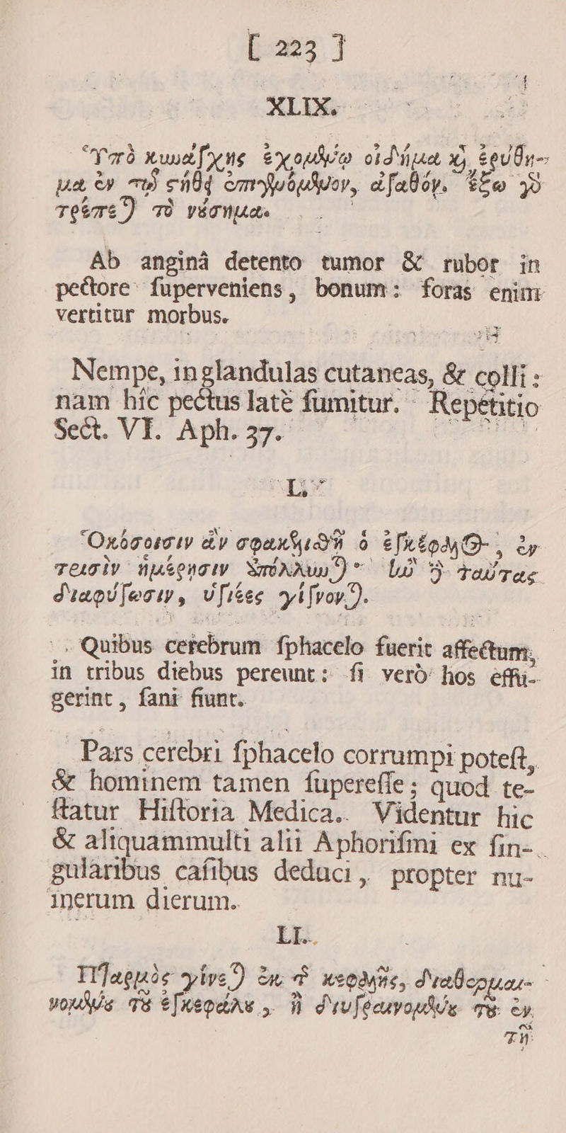 pores] XLIX. Yrd xw [y te exoudio oid aa, xj. teuin- pee w a eld empusar, dfalóy. Fe 48 TEETE) TÒ vEanptets Ab angina detento tumor &amp; rubor in peđtore fuperveniens, bonum: foras enini vertitur morbus. iy Nempe, inglandulas cutaneas, &amp; colli: nam híc pectus latè fumitur. ^ Repetitio sett VE Ap | dU Xi 'Oxósomiy dv coax sud o Eio, ey Ser E 3 Pee E A S 4 Teoly neenow SONNU ~ L5 raw ras Stapufoow, vfises yifvoy.. `, Quibus cerebrum fphacelo fuerit affectum; in tribus diebus pereunt: fi verò hos èfi- gerint, fani fiunt. Pars cerebri fphacelo corrumpi poteft, &amp; hominem tamen füpereffe ; quod te- fatur Hiftoria Medica.. Videntur hic &amp; aliquammulti alii Aphorifmi ex fin-. gularibus cafibus deduci, propter nu- inerum dierum. * LL. Il]aenie pire) mt weoans, Sraboouor - ae ps ; V M a dv Ramah E: ey | TW