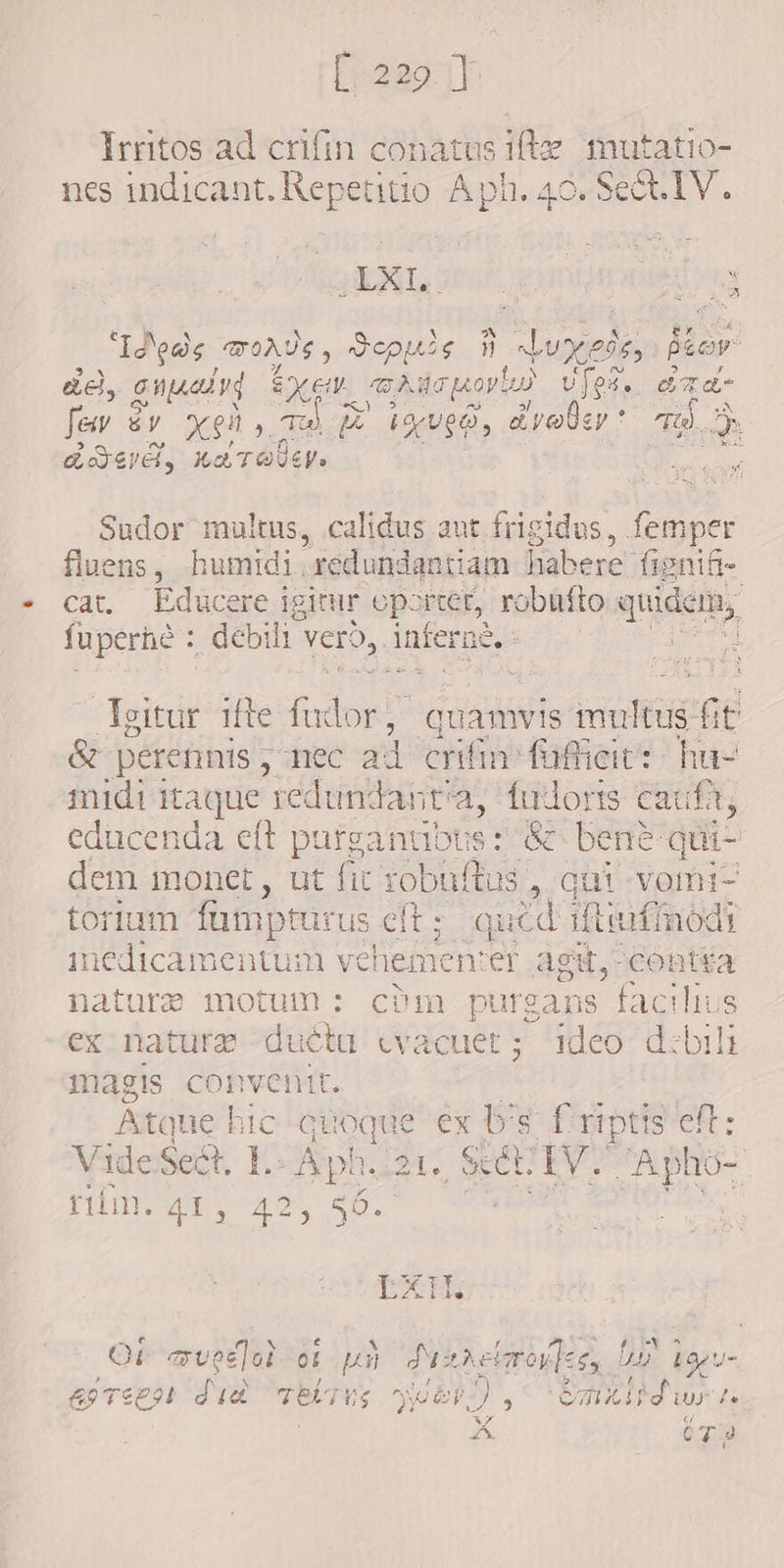 [220.1] Irritos ad crifin conatus ifte. mutatio- nes indicant. Repetitio A ph. 40. Se&amp;t1IV.. EL IEG, 3 a y $ o9y “Ideas mors , Qeouie i Joxeren È fior ae, C WALL Y EXEN aie nov las UJO. e ra Jew dv xgh, Ta M d iguge, drobe * d E LIED, HbTOUEN» i Sudor multus, calidus aut frigidus, femper fluens, humidi, redundantiam habere fi gnifie cat. Educere igitur oporter, robufto quidem, fuperhé : debi li vero, inferne. : duh ifte fudor, quamvis multus fi t &amp; perennis ; “nec ad crifin futieit': hu- midi itaque redundantia, fudoris cauft, educenda eft parganubts: &amp; bene: qui dem monet, ut fit robuftus aqai vom torium famptur rus eft; qucd 1ftiufmodi ESSI SEDEM vehemen: er agit, contia nature motum: c?m purgans facilius ex nature dbi evacuer ;- leo dzbili magis convenit. Atque hic qu toque ex b's f riptis eft: Vide x L-Aph. 21. scél. Ry? ar ee riim. x 425 55. EX. Ot eved]od of p Panne elmoulcs, D bogu- esreen did Teitu vues), Gmxidwra a OT