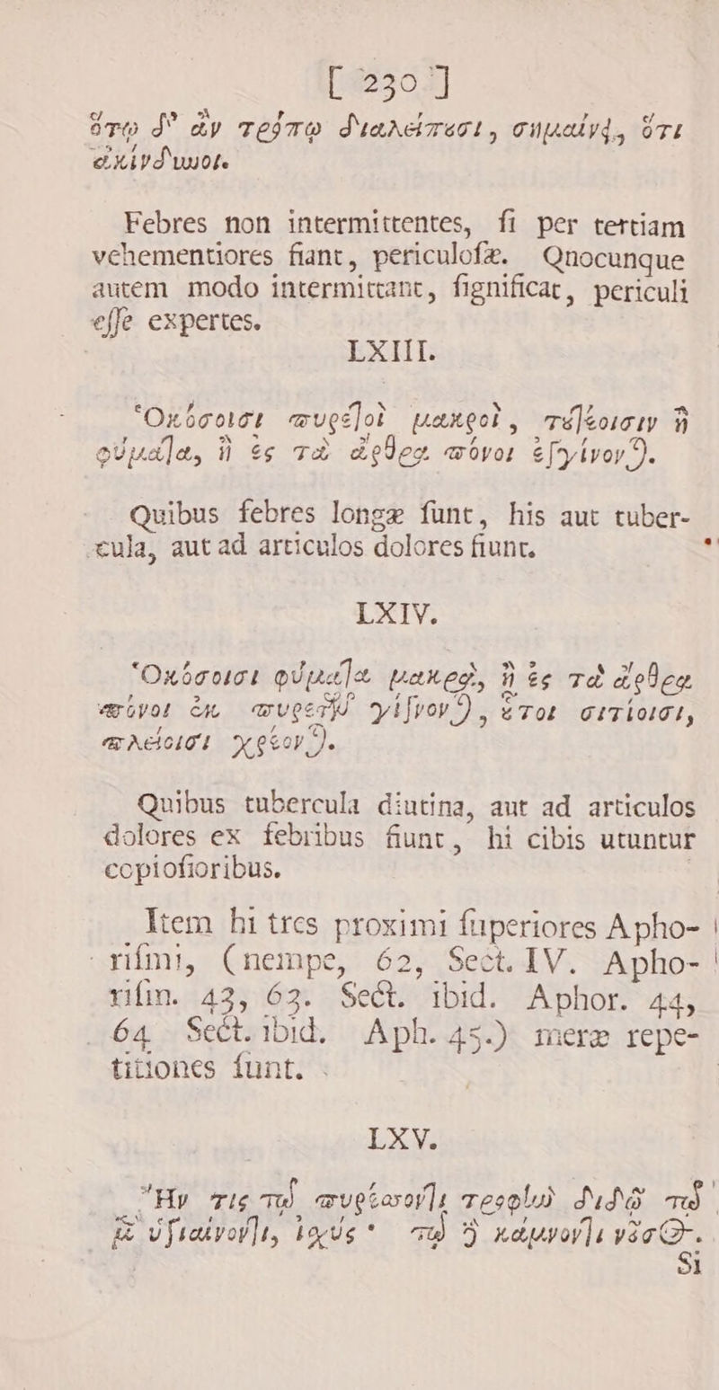 sro d dv tejre diardrest, cupsalyd, ore eXird'wuot. Febres non intermittentes, fi per tertiam vehementiores fiant, periculofe. Qnocunque autem modo intermittant, fignificat, periculi effe expertes. LXIII. ` hj “Oxboolee aruge]ot paneot, -á]éoiiy 5 , SN eS &gt;l Z T i queda, ii $e TÈ geleg wovor é[yivoy). Quibus febres longe funt, his aut tuber- cula, aut ad articulos dolores fiunt. LXIV. *Oxócoict ovp] pax eg. ii ts TÈ apleg &gt; po A 4 c  «ivo: êm muge tyi[rov?) , eTot CITITI, / a TAHITI Kear). Quibus tubercula diutina, aut ad articulos dolores ex febribus funt, hi cibis utuntur copiofioribus. rifmi, (nempe, 62, Sect. IV. Apho- rifim. 43, 63. Sect. ibid. Aphor. 44, titiones funt. LXV. &amp; vfialvoilr, ixis” 70) 9 xaprarla veo. $i