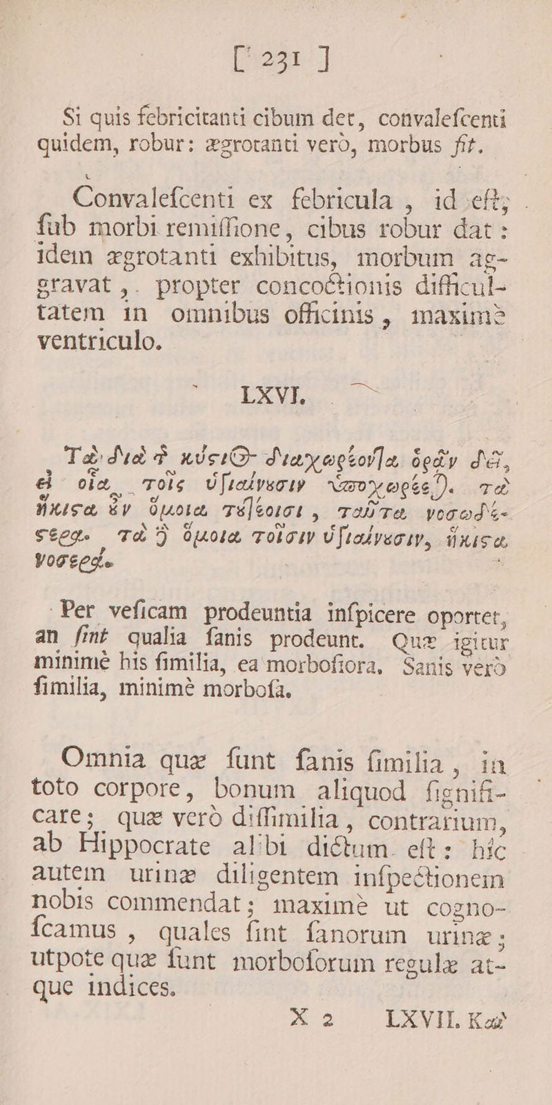 [5231] Si quis febricitanti cibum det, convalefcenti quidem, robur: xgrotanti vero, morbus fr. Convalefcenti ex febricula , ideft; . fub morbi remiffione, cibus robur dat : idem egrotanti exhibitus, morbum ag- Bravat,. propter concoctionis difficul- tatem in omnibus officinis, maxim? ventriculo. | EX or Ta dud nuc d'un eotor]a der dE, &amp; oim Toe U[zivscip raoyacte). Ta Hise ey uoa Tü]&amp;oict , T3 TA Vonodi- Steg. Th) pola TOS Uftalveow, Ñusa yoseed. : 2 Per veficam prodeuntia infpicere oportet, an fint qualia fanis prodeunt. Quz igitur minime his fimilia, ea morbofiora, Sanis vero fimilia, minimé morbofa. Omnia quz funt fanis fimilia, in toto corpore, bonum aliquod fignifi- care; que vero d:ffimilia, contrarium, ab Hippocrate albi dictum. eft: híc autem uring diligentem infpectionem nobis commendat; maxime ut cogno- {camus , quales fint fanorum uring ; utpote quz funt. morboforum regulæ at- que indices. X2 LXVII Kas