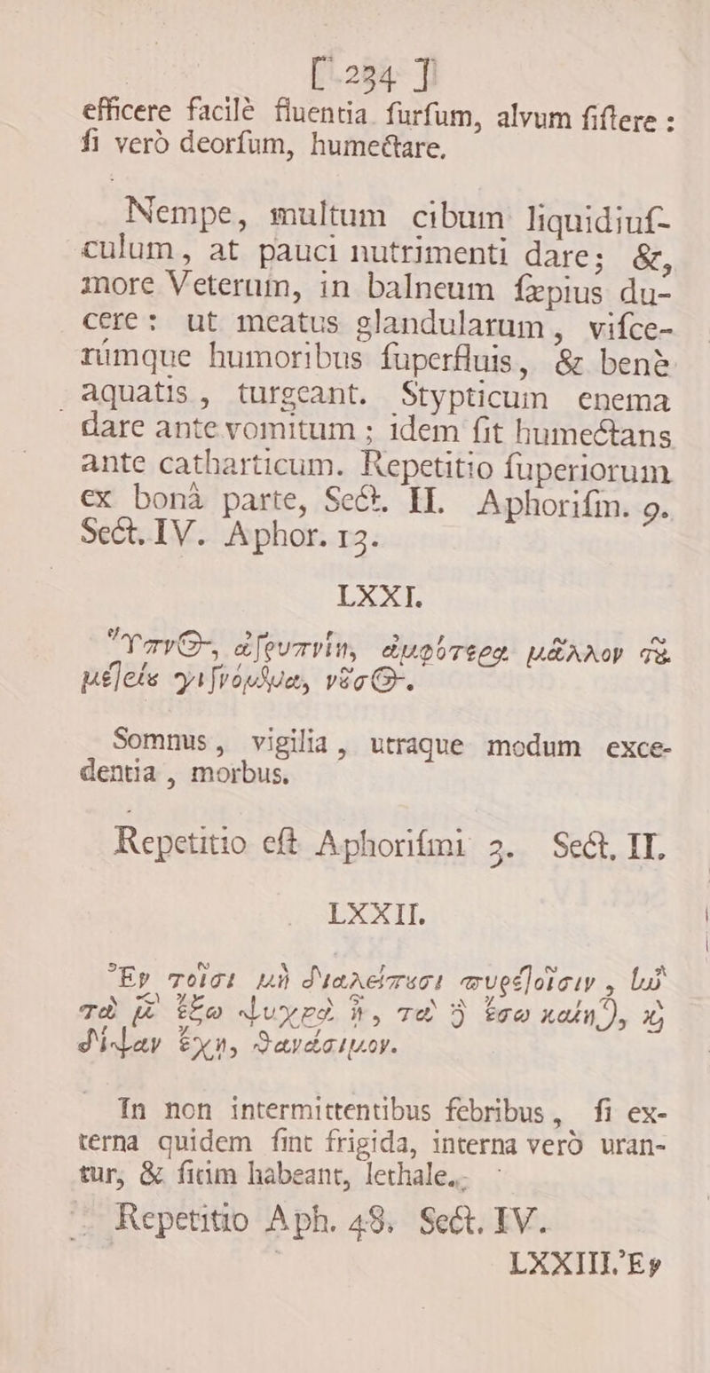 efficere facilé fluentia. furfum, alvum fiftere : fi vero deorfum, humeétare. Nempe, multum cibum liquidiuf- culum, at pauci nutrimenti dare; &amp;, more Veterum, in balneum fpius du- cere: ut meatus glandularum , vifce- rumque humoribus fuperfluis, &amp; bene aquatis, turgeant. Stypticum enema dare ante vomitum ; idem fit humectans ante catharticum. Repetitio fuperiorum ex bona parte, Sect. IL Aphorifin. 9. Sect. IV. Aphor. 13. LXXI. Yov, dfewmvim, dugUreez MEAM d lets yifvopSue, vio G-. Somnus, vigilia, utraque modum exce- dentia , morbus, Repetitio eft Aphorifmi 3. Sect, IT. LXXII. ~ A Ey TolGi mù Maaersos mwupdorciy , bw v A Tz ELO N wx A , b TÈ Z tgo duypÀ h, Te D bee natn), x; d'idar xn, Sardarov. In non intermittentibus febribus, fi ex- terna quidem fint frigida, interna vero uran- tur, &amp; fium habeant, lethale.. Repetitio Aph. 48. Sect. IV. | LXXIII Ep