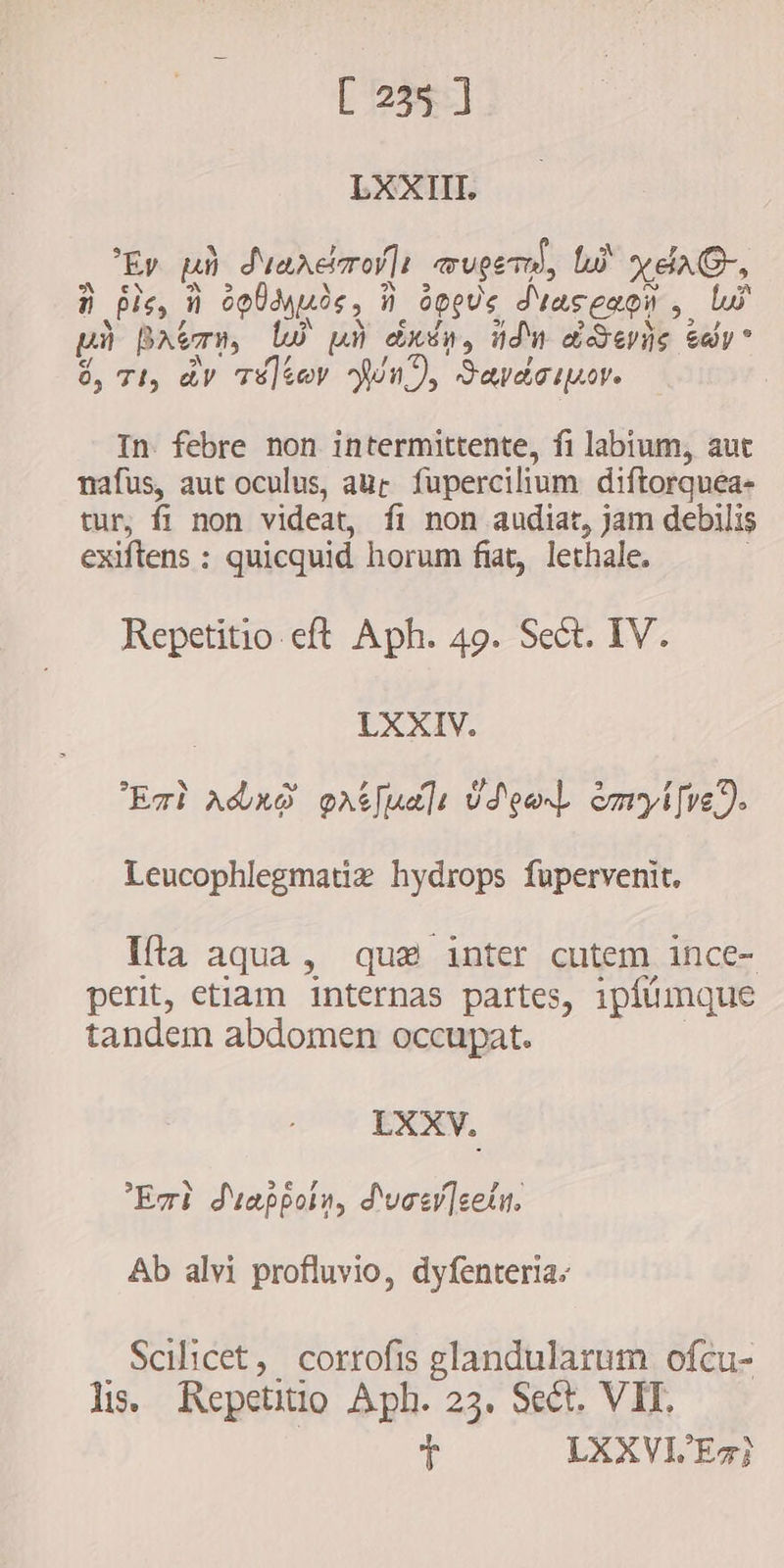 LXXIII. Ep ph duancero]t mupe, li yeaG-, i pis, Ñ o da uds i. õppus diaseapn , lui uà Batman, lw uù drsn, ndn devis cay” à, 71, av Té)eov Wa), Savdcipor. In. febre non intermittente, fi labium, aut nafus, aut oculus, aur fupercilium diftorquea- tur, fi non videat, fi non audiat, jam debilis exiftens : quicquid horum fiat, lethale. Repetitio eft Aph. 49. Sect. IV. LXXIV. Eat adro patjudlt USeaL emyifve). Leucophlegmatiz hydrops fupervenit. Ifa aqua, que inter cutem ince- perit, etlam internas partes, ipfümque tandem abdomen occupat. LXXV. Er? duappolw, d'vaer]cetu. Ab alvi profluvio, dyfenteria. . Scilicet, corrofis glandularum ofcu- li. Repetitio Aph. 23. Sect. VIT. t LXXVL'Ez]