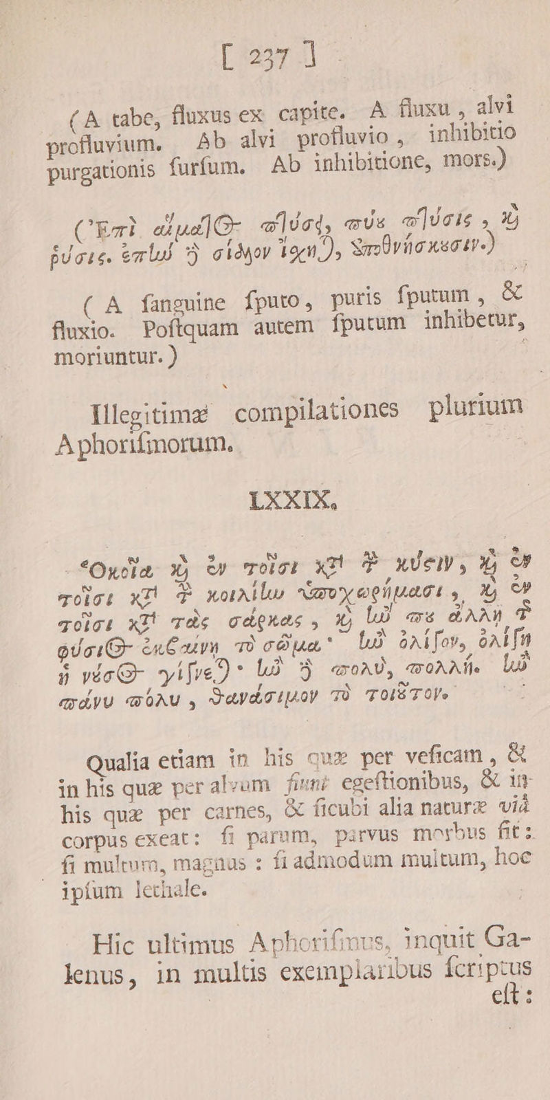 [3225.1] x (A tabe, fluxus ex capite. A fluxu , alvi profluvium. Ab alvi profluvio , inhibitio purgationis furfum. Ab inhibitione, mors.) CET eiua] O- «5c; aus vues , Àj furis. ert 3} idyo 12e 7, Savio nearer) ( A fanguine fputo, puris fputum , &amp; fluxio. Poftquam auem fputum inhibetur, moriuntur. ) ; Ilegitimz compilationes plurium Aphorifmorum. LXXIX. Opa X) èv Toirt x P ndem, Go b S £ ,F > Tolo: K F XotAllu) xU XOLATI » x, c» [a] a $ E sf 3 golgi xt cde cdquas , wj UD as aAan A 5 r 4 ^ . fo S d 2.7 quai &amp; enbu T COMO! UD A1 fov, oAL fn e , / è [o PN &amp; Z A^ 8 ne ife) B aoa, «&amp;0AAÍe r , ^o 4 TAVU WOAU , SAVaTLAOY TÒ TOLSTOV 4 Qualia etiam in his que per veficam , &amp; in his que per alvem fiunt egeftionibus, &amp; um his que per carnes, X ficubi alia nature vid corpus exeat: fi parum, parvus morbus fits fi multum, magnus : fi admodum multum, hoe ipíum lechale. Hic ultimus Aphorifimus, inquit Ga- lenus, in multis exemplaribus fcriptus | elt: