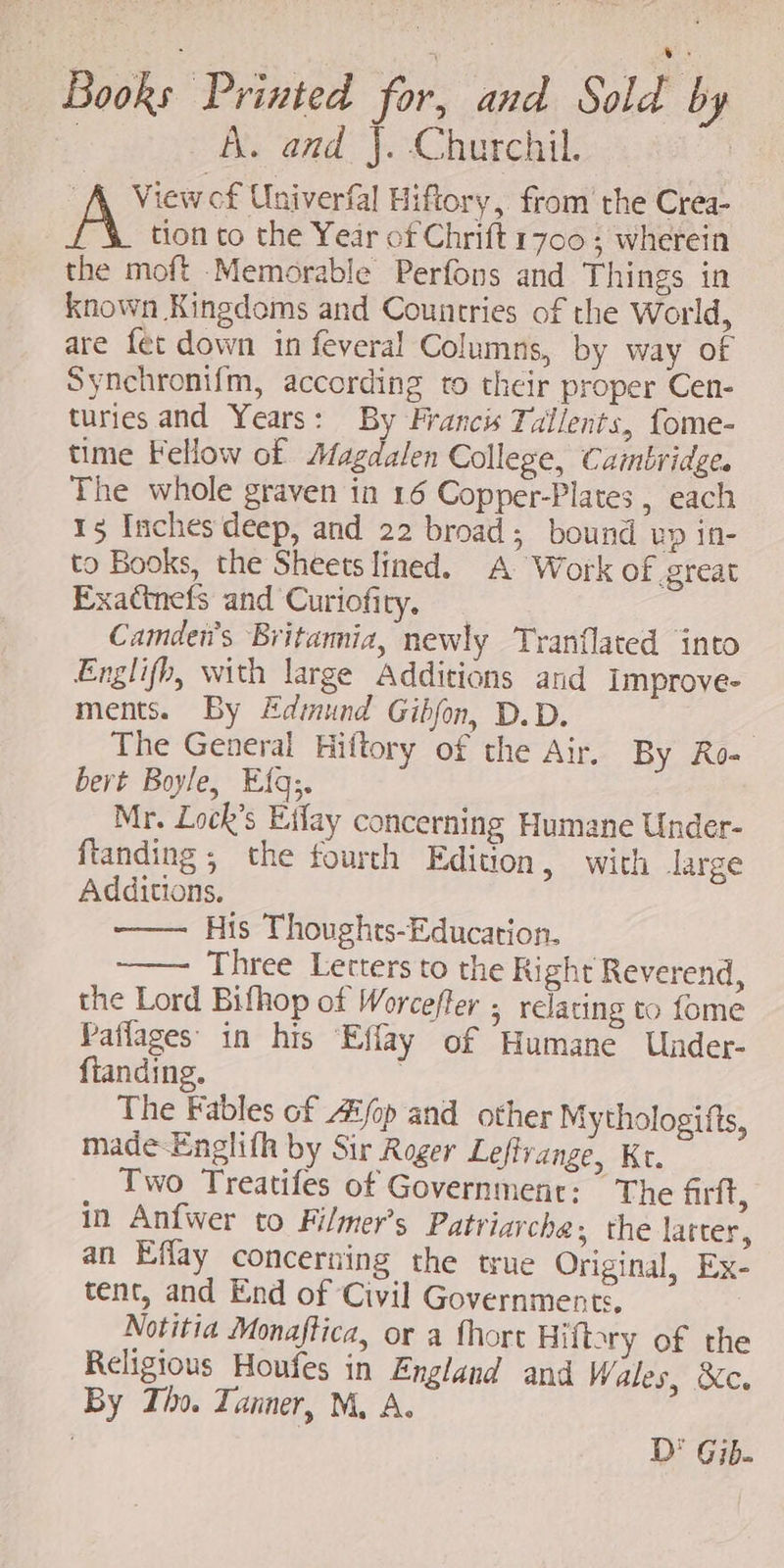 ^ , i ws Books Printed for, and Sold by A. and J. Churchil. A. View cf Univerfal Hiftory, from the Crea- tion to the Year of Chrift 1700; wherein the moft Memorable Perfons and Things in Known Kingdoms and Countries of the World, are fet down in feveral Columns, by way of Synchronifm, according to their proper Cen- turies and Years: By Francis Tallents, fome- time Fellow of Magdalen College, Cambridge. The whole graven in 16 Copper-Plates , each 15 Inches deep, and 22 broad; bound up in- to Books, the Sheets lined. A Work of great Exacinefs and Curiofity. Camdei's Britamiz, newly Tranflated into Englifh, with large Additions and Improve- ments. By Edmund Gibfon D.D. | The General Hiftory of the Air. By Ro- bert Boyle, Eíq;. Mr. Lock’s Effay concerning Humane Under- ftanding ; the fourth Edition, with large Additions. His Thoughts-Education. Three Letters to the Right Reverend, the Lord Bifhop of Worcefler ; relating to fome Paffages: in his Effay of Humane Under- fianding. | The Fables of Aifop and. other Mythologifts, made-Englifh by Sir Roger Lefivange, Kt. Two Treatifes of Government: The firft, in Anfwer to Filmer’s Patriarche; the latter, an Effay concerning the true Original, Ex- tent, and End of Civil Governments. | Notitia Monaftica, or a fhort Hift?ry of the Religious Houfes in England and Wales, &amp;c. By Tho. Tanner, M, A. D' Gib-