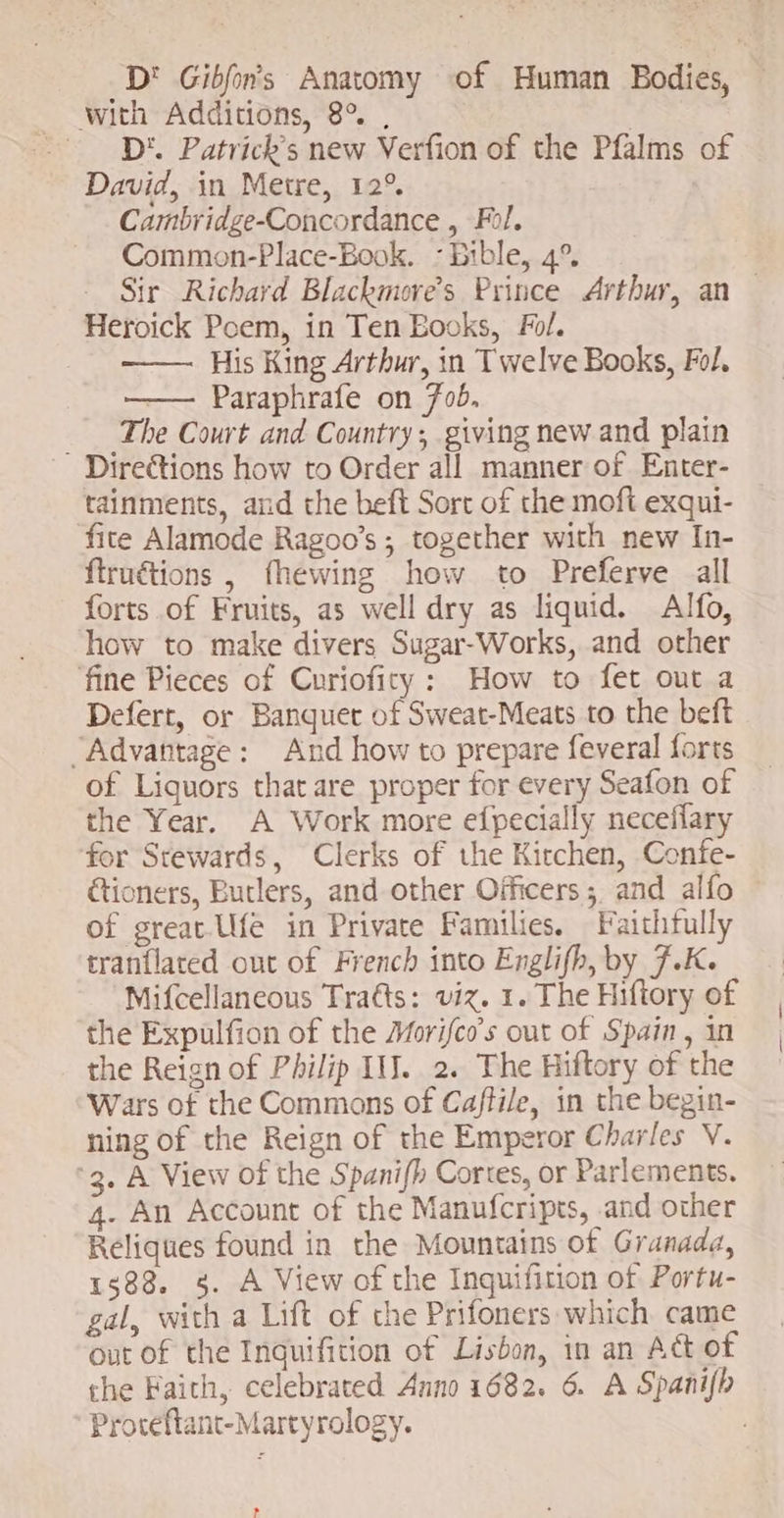 D! Gibfor’s Anatomy of Human Bodies, with Additions, 8° , l D'. Patrick's new Verfion of the Pfalms of David, in Metre, 12° Cambridge-Concordance , Fol. Common-Place-Book. - Bible, 4°. Sir Richard Blackmores Prince Arthur, an — Heroick Poem, in Ten EBooks, Fol. His King Arthur, in Twelve Books, Fol. Paraphrafe on fob, —.. The Court and Country, giving new and plain Directions how to Order all manner of Enter- tainments, aud the beft Sort of the moft exqui- fite Alamode Ragoo's ; together with new In- ftruétions , fhewing how to Preferve all forts of Fruits, as well dry as liquid. Alfo, how to make divers Sugar-Works, and other fine Pieces of Curiofity : How to fet out a Defert, or Banquet of Sweat-Meats to the beft “Advantage: And how to prepare feveral forts of Liquors that are proper for every Seafon of the Year. A Work more efpecially neceffary for Stewards, Clerks of the Kitchen, Confe- &ioners, Butlers, and other Officers ; and alfo of great. Ufe in Private Families. Faithfully tranflated out of French into Englifh, by J.K. Mifcellaneous Traéts: viz. 1. The Hiftory of the Expulfion of the Morifco’s out of Spain , in the Reign of Philip II. 2. The Hiftory of the Wars of the Commons of Caftile, in the begin- ning of the Reign of the Emperor Charles V. '3. A View of the Spanifb Cortes, or Parlements. 4. An Account of the Manufcripts, and other Reliques found in the Mountains of Granada, 1588. s. A View of the Inquifition of Portu- gal, with a Lift of the Prifoners which came out of the Inguificion of Lisbon, in an Act of the Faith, celebrated Anno 1682. 6. A Spanifb Provéflant-Martyrology. 3 ,