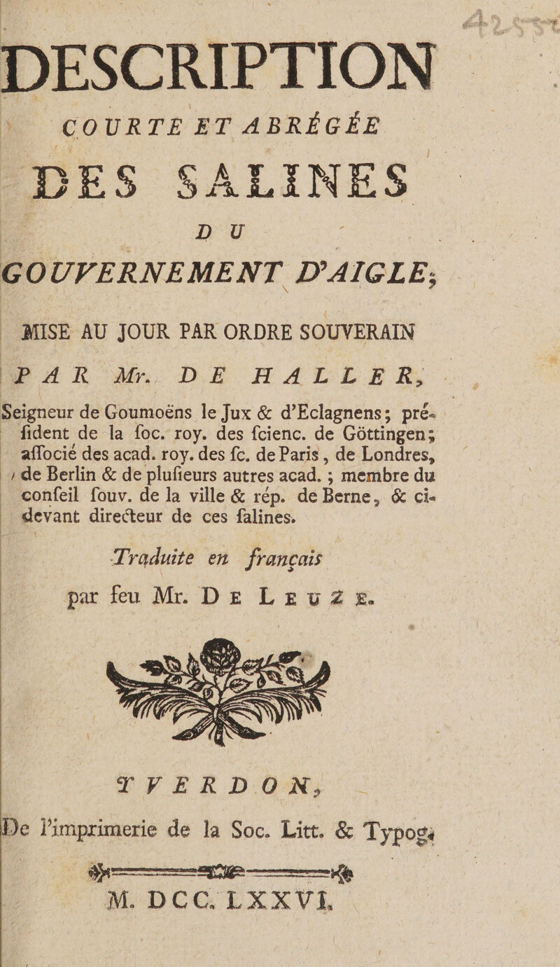 DESCRIPTION DES SALINES DU Go UVERNEMENT D’AIGLE; te PAR M. DE HALLER, Seigneur de Obumloähs le Jux &amp; d’Eclagnens; pre- | fident de la foc. roy. des fcienc. de Göttingen; _ aflocié des acad. roy. des fc. de Paris, de Londres, ‚de Berlin &amp; de plufieurs autres acad. ; membre du confeil fouv. de la ville &amp; rép. de Berne, &amp; Cie . devant directeur de ces falines. Traduite en français par eu Mr DE Levi Ze De limprimerie de la Soc. Litt. &amp; Typog: M. DCC.LXXVL