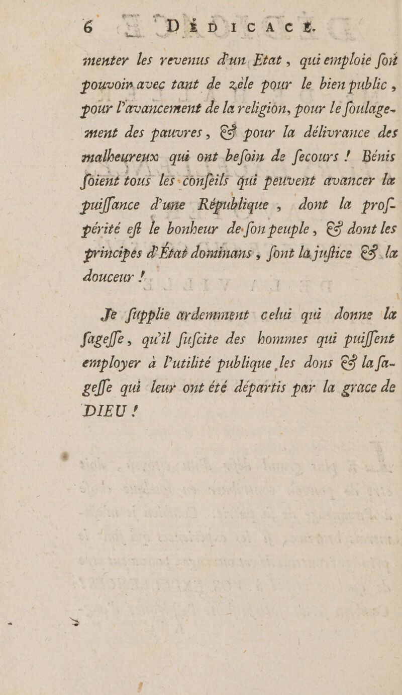 menter les revenus d'un, Etat , qui emploie for pouvoin avec tant de zele pour le bien public, pour l'avancement de la religion, pour le foulage. ment des pauvres, € pour la délivrance des malheureux qui ont befoin de fecours ! Bénis foient tous les:confeils qui peuvent avancer I puiflance d'une République ‚dont la prof. périté eff le bonheur de: fon peuple, &amp;9 dont les principes d'État dominans , font la juftice €S.lx douceur ! 4 Je fupplie ardemment celui qui donne le fageffe, qu'il fufcite des hommes qui puiffent employer à lutilité publique ‚les dons € la fa- geffe qui leur ont été departis par la grace de DIEU !