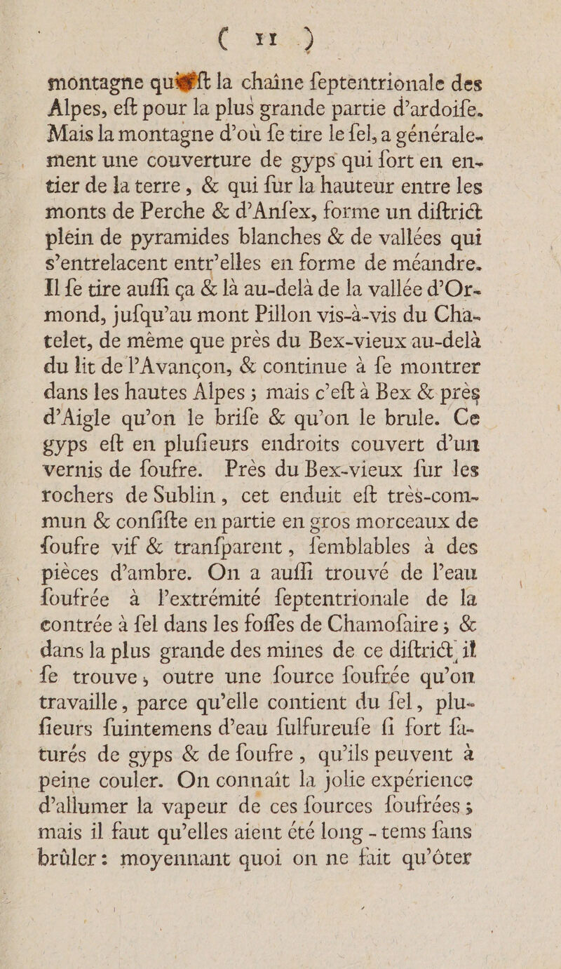 FR montagne qu@fft la chaîne feptentrionale des Alpes, eft pour la plus grande partie d’ardoife. Mais la montagne d’ou fe tire le {el, a générale. ment une couverture de gyps qui fort en en tier de laterre, &amp; qui fur la hauteur entre les monts de Perche &amp; d’Anfex, forme un diftrict plein de pyramides blanches &amp; de vallées qui s’entrelacent entr’elles en forme de méandre. Il fe tire auffi ca &amp; là au-delà de la vallée d’Or- mond, jufqu’au mont Pillon vis-à-vis du Cha- telet, de mème que pres du Bex-vieux au-delà du lit de lAvancon, &amp; continue à fe montrer dans les hautes Alpes ; mais c’eft à Bex &amp; pres d’Aigle qu’on le brife &amp; qu’on le brule. Ce gyps eft en plufieurs endroits couvert d’un vernis de foufre. Près du Bex-vieux fur les rochers de Sublin, cet enduit eilt très-com. mun &amp; confifte en partie en gros morceaux de {oufre vif &amp; tranfparent, femblables à des pièces d’ambre. On a aufli trouvé de l’eau foufree à lextrémité feptentrionale de la contrée à {el dans les foffes de Chamofaire ; &amp; dans la plus grande des mines de ce diftrict il {e trouve, outre une fource foufrée qu’on travaille, parce qu’elle contient du fel, plu- fieurs fuintemens d’eau fulfureufe fi fort fa- turés de gyps &amp; de foufre, qu'ils peuvent à peine couler. On connait la jolie experience d'allumer la vapeur de ces fources foufrees ; mais il faut qu’elles aient été long - tems fans brûler: moyennant quoi on ne fait qu’öter