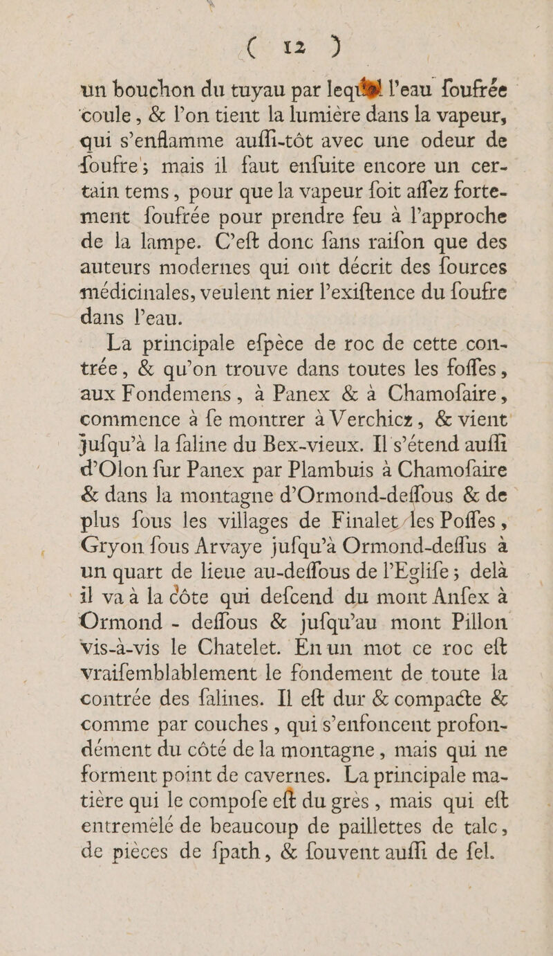 GE + un bouchon du tuyau par leg! l'eau foufrée coule , &amp; l’on tient la lumière dans la vapeur, qui s’enflamme aufli-töt avec une odeur de Joufre; mais il faut enfuite encore un cer- tain tems, pour que la vapeur foit aflez forte- ment foufrée pour prendre feu à l’approche de la lampe. C’eft donc fans raifon que des auteurs modernes qui ont décrit des fources médicinales, veulent nier l’exiftence du foufre dans Peau. La principale efpèce de roc de cette con- tree, &amp; qu’on trouve dans toutes les foffes, aux Fondemens, à Panex &amp; à Chamofaire, commence à fe montrer à Verchicz, &amp; vient jufqu’à la faline du Bex-vieux. Il s'étend aufli d’Olon fur Panex par Plambuis à Chamofaire &amp; dans la montagne d’Ormond-deflous &amp; de plus fous les villages de Finalet/les Pofles , Gryon fous Arvaye jufqu’à Ormond-deflus à un quart de lieue au-deffous de l’Eglife; delà ‘il va à la Côte qui defcend du mont Anfex à Ormond - deflous &amp; jufqu'au mont Pillon vis-à-vis le Chatelet. Enun mot ce roc eft vraifemblablement le fondement de toute la contrée des falines. Il eft dur &amp; compacte &amp; comme par couches , qui s’enfoncent profon- dément du côté de la montagne, mais qui ne forment point de cavernes. La principale ma- tiere qui le compofe eft du grès, mais qui eft entremele de beaucoup de paillettes de talc, de pieces de fpath, &amp; fouvent aufli de fel.