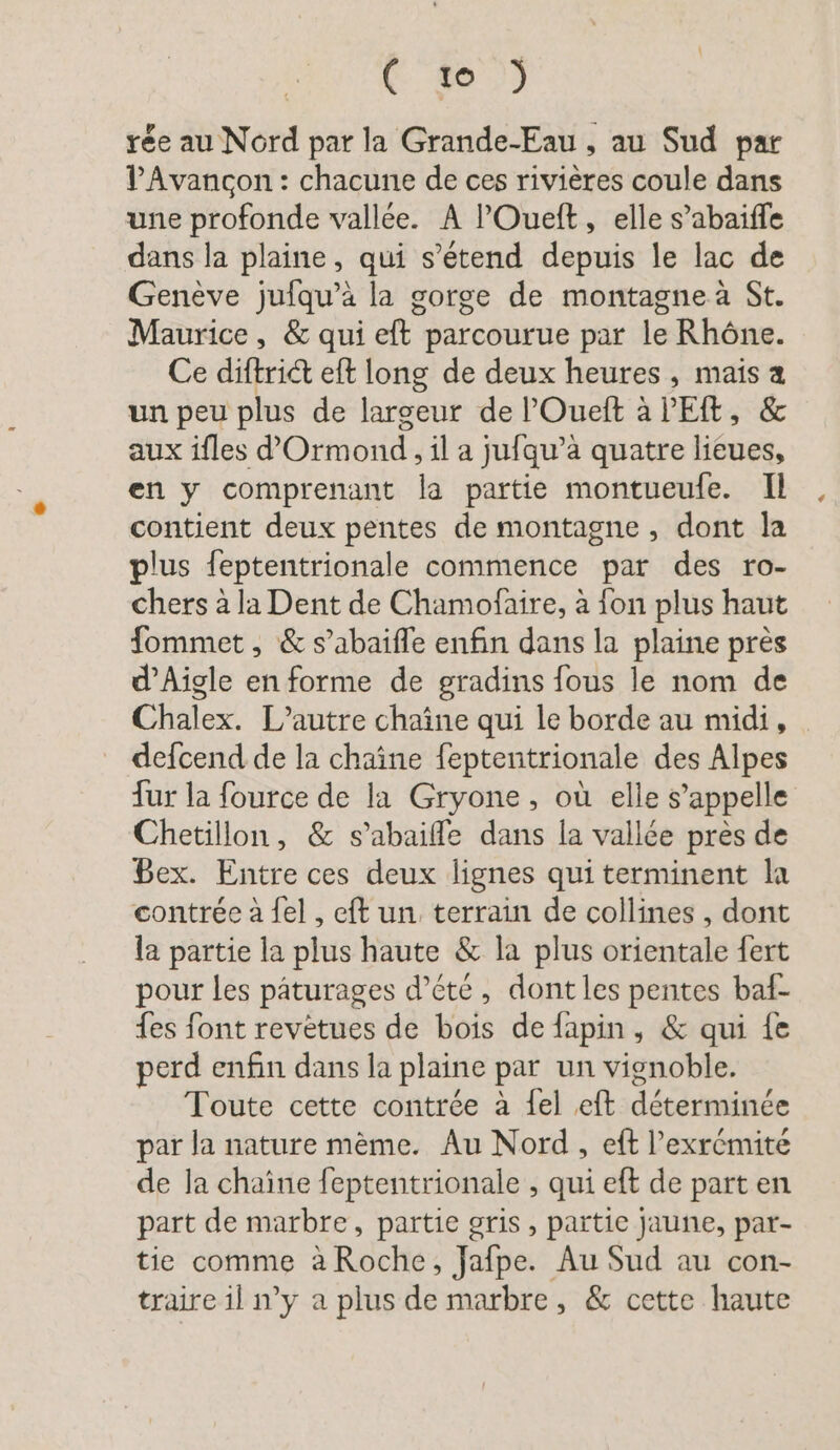 FE 63 rée au Nord par la Grande-Eau , au Sud par VAvancon : chacune de ces rivières coule dans une profonde vallée. A ’Ouelt, elle s’abaiffe dans la plaine, qui s'étend depuis le lac de Genève jufqu’à la gorge de montagne à St. Maurice, &amp; qui eft parcourue par le Rhône. Ce diftridt eft long de deux heures, mais a un peu plus de largeur de ’Ouelt à l'E, &amp; aux ifles ’Ormond,il a jufqu’a quatre lieues, en y comprenant la partie montueufe. Il contient deux pentes de montagne, dont la plus feptentrionale commence par des ro- chers à la Dent de Chamofaire, à fon plus haut fommet, &amp; s’abaifle enfin dans la plaine pres d’Aigle en forme de gradins fous le nom de Chalex. L’autre chaîne qui le borde au midi, _ defcend de la chaîne feptentrionale des Alpes fur la fource de la Gryone, où elle s’appelle Chetillon, &amp; s’abaiffe dans la vallée près de Bex. Entre ces deux lignes qui terminent la contrée à {el , eft un terrain de collines , dont la partie la plus haute &amp; la plus orientale fert pour les pâturages d’ete , dont les pentes baf- {es font revetues de bois de fapin, &amp; qui fe perd enfin dans la plaine par un vignoble. Toute cette contrée à {el eft déterminée par la nature même. Au Nord, eft l’exrémite de la chaîne feptentrionale , qui eft de part en part de marbre, partie gris, partie jaune, par- tie comme à Roche, Jafpe. Au Sud au con- traire il n’y a plus de marbre, &amp; cette haute