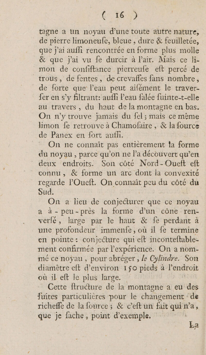 (16,3 tagne a un noyau d’une toute autre nature, de pierre limoneule, bleue , dure &amp; feuilletée, que j'ai aufli rencontrée en forme plus molle &amp; que j'ai vu Se durcir à Pair. Mais ce li- mon de confiftance pierreufe eft percé de trous, de fentes, de crevafles fans nombre, de forte que l’eau peut aifement le traver- fer en s’y filtrant: aufli l’eau falée fuinte-t-elle au travers, du haut de la montagne en bas. On n’y trouve jamais du fel; mais ce même limon fe retrouve à Chamofaire , &amp; la fource de Panex en fort auflı. On ne connaît pas entièrement la forme du noyau , parce qu’on ne l’a découvert qu’en deux endroits. Son côté Nord-Oueft eft connu, &amp; forme un arc dont la convexité regarde l'Oueit. On connaît peu du côté du Sud. On a lieu de conjecturer que ce noyau a à -peu-près la forme d'un cône ren- verfe, large par le haut &amp; fe perdant à une profondeur immenfe, où il fe termine en pointe: conjecture qui eft inconteftable- ment confirmée par l'expérience. On a nom- mé ce noyau , pour abreger , le Cylindre. Son diamètre eft d'environ 150 pieds a an. où il eft le plus large. Cette ftructure de la montagne a eu des fuites particulières pour le changement de richeffe de la fource ; &amp; ceft un fait qui n’a, que je fache, point d'exemple. | La &lt;