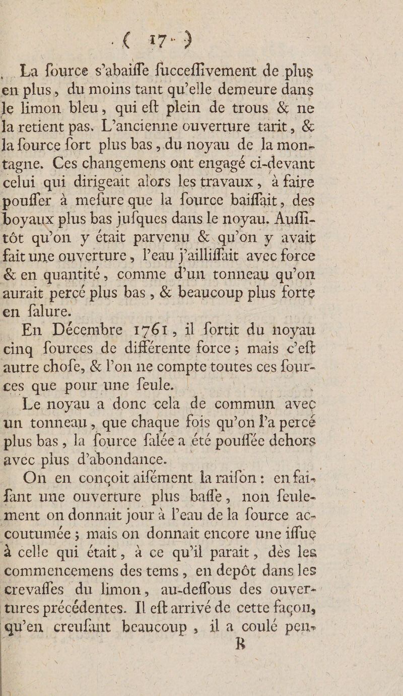 17: ) La fource s . fucceflivement de plus en plus, du moins tant qu’elle demeure dans le limon bleu, qui eft plein de trous &amp; ne la retient pas. L'ancienne ouverture tarit, &amp; la fource fort plus bas, du noyau de lamon- tagne. Ces changemens ont engagé ci-devant celui qui dirigeait alors les travaux, à faire poufler à mefure que la fource Nee des boyaux plus bas julques dans le noyau. Auf tôt qu'on y Ctait parvenu &amp; qu'on y avait fait une ouverture, l’eau j’aillifait avec force &amp; en quantité , comme d’un tonneau qu’on aurait percé plus bas , &amp; beaucoup plus forte en falure. En Décembre 1761, il fortit du noyau cinq fources de différente force; mais c’eft autre chofe, &amp; l’on ne compte toutes ces four- ces que pour une feule. | Le noyau a donc cela de commun avec un tonneau, que chaque fois qu’on Pa percé plus bas, la fource falée a été pouffée dehors avec plus d’abondance. | On en congoit aifément la raifon: en fai- fant une ouverture plus bafle, non feule- ment on donnait jour à l’eau de la fource ac- coutumée ; mais on donnait encore une iffue à celle qui était, à ce qu'il paraît, des les commencemens des tems, en depôt dans les crevafles du limon, au-deflous des ouver- tures précédentes. Il eft arrivé de cette facon, qu’en creufant beaucoup , il a coulé pen-