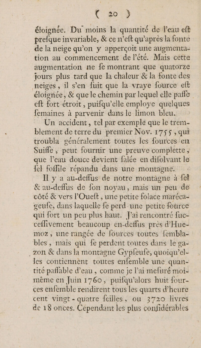 0») éloignée. Du moins la quantité de Peau eft prefque invariable, &amp; ce n’eft qu'après la fonte de la neige qu’on y appergoit une augmenta- tion au commencement de l’éte. Mais cette augmentation ne {e montrant que quatorze jours plus tard que la chaleur &amp; la fonte des neiges , il s’en fuit que la vraye fource eft éloignée, &amp; que le chemin par lequel elle pafle | cft fort étroit , puifqu’elle employe quelques femaines à parvenir dans le limon bleu. Un accident, tel par exemple que le trem- blement de terre du premier Nov. 1755 , qui troubla généralement toutes les fources en Suiffe, peut fournir une preuve complette , que l’eau douce devient falée en difolvant le {el foffile répandu dans une montagne. Il y a au-deffus de notre montagne à fel &amp; au-deffus de fon noyau, mais un peu de côté &amp; vers l'Ouelt , une petite folace maréca- geufe, dans laquelle fe perd une petite fource qui fort un peu plus haut. J'ai rencontré fuc- ceflivement beaucoup en-deflus près d’Hue- moz, une rangée de fources toutes {embla- bles, mais qui fe perdent toutes dans le ga- .zon &amp; dans la montagne Gypleufe, quoiqu’el- les contiennent toutes enfemble une quan- tité paflable d’eau , comme je l’ai mefuré moi- mème en Juin 1760, puifqu’alors huit four- ces enfemble rendirent tous les quarts d’heure cent vingt - quatre feilles, ou 3720 livres