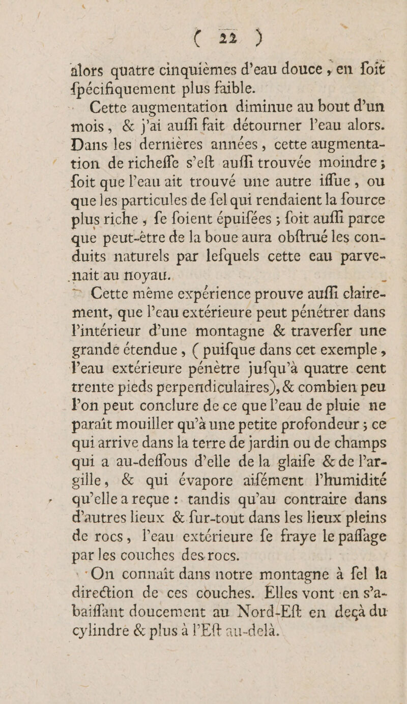 ( 82, ) alors quatre cinquièmes d’eau douce , en foit {pécifiquement plus fable. Cette augmentation diminue au bout d’un mois, &amp; j'ai auflifait détourner l’eau alors. Dans les dernières années, cette augmenta- tion de richefle s’eft aufli trouvée moindre; foit que l’eau ait trouvé une autre iflue, ou que les particules de {el qui rendaient la fource plus riche , fe foient épuifées ; foit aufli parce que peut-être de la boue aura obftrué les con- duits naturels par lefquels cette eau parve- haïît au noyau. ; 7 Cette mème expérience prouve auff claire- ment, que l’eau extérieure peut pénétrer dans l'intérieur d’une montagne &amp; traverfer une grande étendue, ( puifque dans cet exemple, Peau extérieure pénètre jufqu’a quatre cent trente pieds perpendiculaires),&amp; combien peu Pon peut conclure de ce que l’eau de pluie ne paraît mouiller qu’à une petite profondeur ; ce qui arrive dans la terre de jardin ou de champs qui a au-deflous d’elle de la glaife &amp; de lar- gille, &amp; qui évapore aïfément l’humidité qu’elle a reçue : tandis qu’au contraire dans d'autres lieux &amp; fur-tout dans les lieux pleins de rocs, l’eau extérieure fe fraye le paflage par les couches desrocs. On connait dans notre montagne à fel la direction de ces couches. Elles vont :en s’a- baiffant doucement au Nord-Eft en decà du cylindre &amp; plus à PER au-delà.