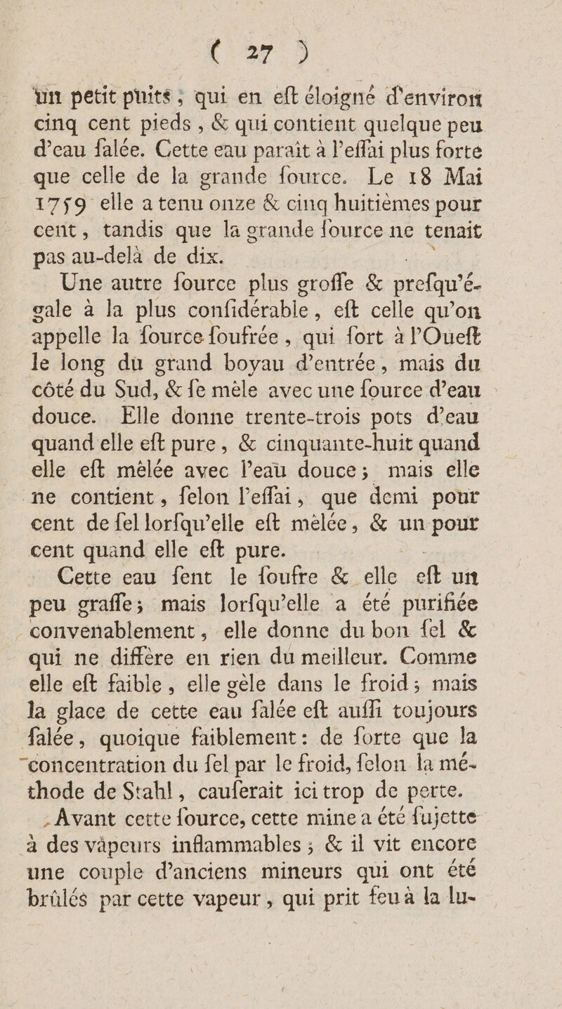 IE, un petit puits, qui en eft éloigné d'environ cinq cent pieds , &amp; qui contient quelque peu d’eau falée. Cette eau paraît à l’eflai plus forte que celle de la grande fource. Le 18 Mai 1759 elle a tenu onze &amp; cinq huitièmes pour cent, tandis que la grande fource ne tenait pas au-delà de dix. Une autre fource plus grofle &amp; prefqu'é &amp;- gale à la plus confidérable , eft celle qu’on appelle la fource foufrée , qui fort à l'Oueft le long du grand boyau d’entree, mais du côté du Sud, &amp; fe mèle avec une fource d’eau douce. Elle donne trente-trois pots d’eau quand elle eft pure, &amp; cinquante-huit quand elle eft melee avec l’eau douce; mais elle ne contient, felon l’effai, que demi pour cent de {el lorfqu’elle eft melee, &amp; un pour cent quand elle eft pure. Cette eau fent le foufre &amp;. ‘alle It un peu graffe; mais Jorfqu’elle a été purifiée convenablement , elle donne du bon fel &amp; qui ne diffère en rien du meilleur. Comme elle eft faible, elle gèle dans le froid; mais la glace de cette eau falée eft aufli toujours falée, quoique faiblement: de forte que la “concentration du fel par le froid, felon la me- thode de Stahl, cauferait icitrop de perte. ‚Avant cette fource, cette mine a été fujette a des vapeurs inflammables ; &amp; il vit encore une couple d'anciens mineurs qui ont été brûlés par cette vapeur, qui prit feu à la lu-