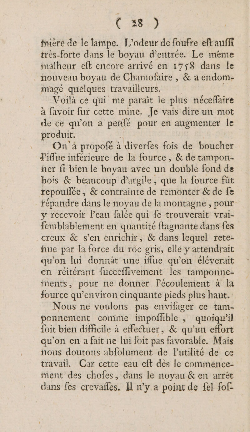fnière de le lampe. L’odeur de foufre eft auffi très-forte dans le boyau d’entrée. Le mème malheur eft encore arrivé en 17$8 dans le | nouveau boyau de Chamofaire , &amp; a cndom- mage quelques travailleurs. Voilà ce qui mé paraît le plus néceffaire a favoir fur cette mine. Je vais dire un mot de ce qu’on a PAU pour en augmenter le produit. On à propofé à | diverfes fois de boucher Piflue inférieure de la fource , &amp; de tampon- ter fi bien le boyau avec un double fond de bois &amp; beaucoup d'argile, que la fource fût repouflée, &amp; contrainte de remonter &amp; de fe répandre dans le noyau de la montagne , pour y recevoir Peau falée qui fe trouverait vrai- femblablement en quantité ftagnante dans fes creux &amp; s’en enrichir, &amp; dans lequel rete- hue par la force du roc gris, elle y attendrait qu’on lui donnät une iflue qu'on éléverait en reiterant fucceflivement les tamponne- ments, pour ne donner Pecoulement à la fource qu’environ cinquante pieds plus haut. Nous ne voulons pas envilager ce tam- ponnement comme impoffible , quoiqu'il foit bien difficile à effectuer, &amp; qu’un effort qu’on en a fait ne lui foit pas favorable. Mais nous doutons abfolument de Putilité de ce travail. Car cette eau eft dès le commence- ment des chofes, dans le noyau &amp; en arrèt dans fes crevafles. Il n’y a point de fel fof-