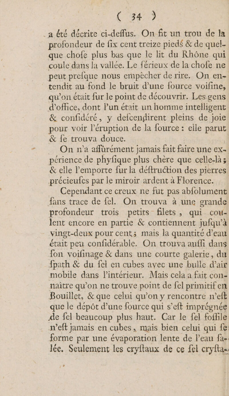 a été décrite ci-deflus. On fit un trou de la profondeur de fix cent treize pied$ &amp; de quel- que chofe plus bas que le lit du Rhône qui coule dans la vallée. Le férieux de la chofe ne peut prefque nous empecher de rire. On en- tendit au fond le bruit d’une fource voifine, qu’on était fur le point de découvrir. Les.gens d'office, dont Pun était un homme intelligent &amp; confidéré, y delcengirent pleins de joie pour voir l’éruption de la fource : elle parut &amp; fe trouva douce. _ On n’a affürément jamais fait faire une ex- périence de phyfique plus chère que celle-là &amp; elle l'emporte fur la déftruction des pierres précieufes par le miroir ardent à Florence. Cependant ce creux ne fut pas abfolument fans trace de fel. On trouva à une grande profondeur trois petits filets, qui. cou- lent encore en partie &amp; contiennent jufqu’à vingt-deux pour cent; mais la quantité d’eau était peu confidérable. On trouva auffi dans fon voifinage &amp; dans une courte galerie, du {path &amp; du fel en cubes avec une bulle d’air mobile dans lintérieur. Mais cela a fait con- naître qu’on ne trouve point de fel primitif en Bouillet, &amp; que celui qu’on y rencontre n’eft que le dépôt d’une fource qui s’eft imprégnée de fel beaucoup plus haut. Car le fel foffile weft jamais en cubes, mais bien celui qui fe forme par une évaporation lente de l’eau fa- lee. Seulement les cryftaux de ce fel cryftas: + Î