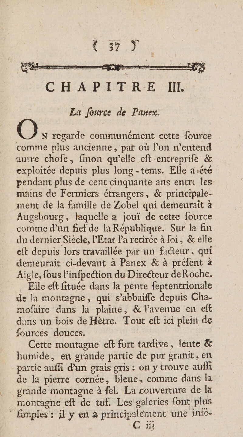 | Bee CHAPITRE IL: La fource de Panex. N regarde communément cette fource . comme plus ancienne, par où l’on n'entend autre chofe, finon qu’elle eft entreprife &amp; exploitée depuis plus long-tems. Elle a ete pendant plus de cent cinquante ans entre les mains de Fermiers étrangers, &amp; principale- ment de la famille de Zobel qui demeurait à Augsbourg, laquelle a joui de cette fource comme d’un fief de la République. Sur la fin du dernier Siècle, Etat la retirée à foi, &amp; elle elt depuis lors travaillée par un facteur, qui demeurait ci-devant à Panex &amp; à préfent à Aigle, fous Pinfpedtion du Directeur deRoche. Elle eft fituée dans la pente feptentrionale de la montagne, qui s’abbaifle depuis Cha- mofaire dans la plaine, &amp; l’avenue en eft dans un bois de Hètre. Tout eff ici plein de fources douces. | | Cette montagne elt fort tardive, lente &amp; humide, en grande partie de pur granit, en de la pierre cornée, bleue, comme dans la grande montagne à fel. La couverture de la montagne eft de tuf. Les galeries font plus Ci