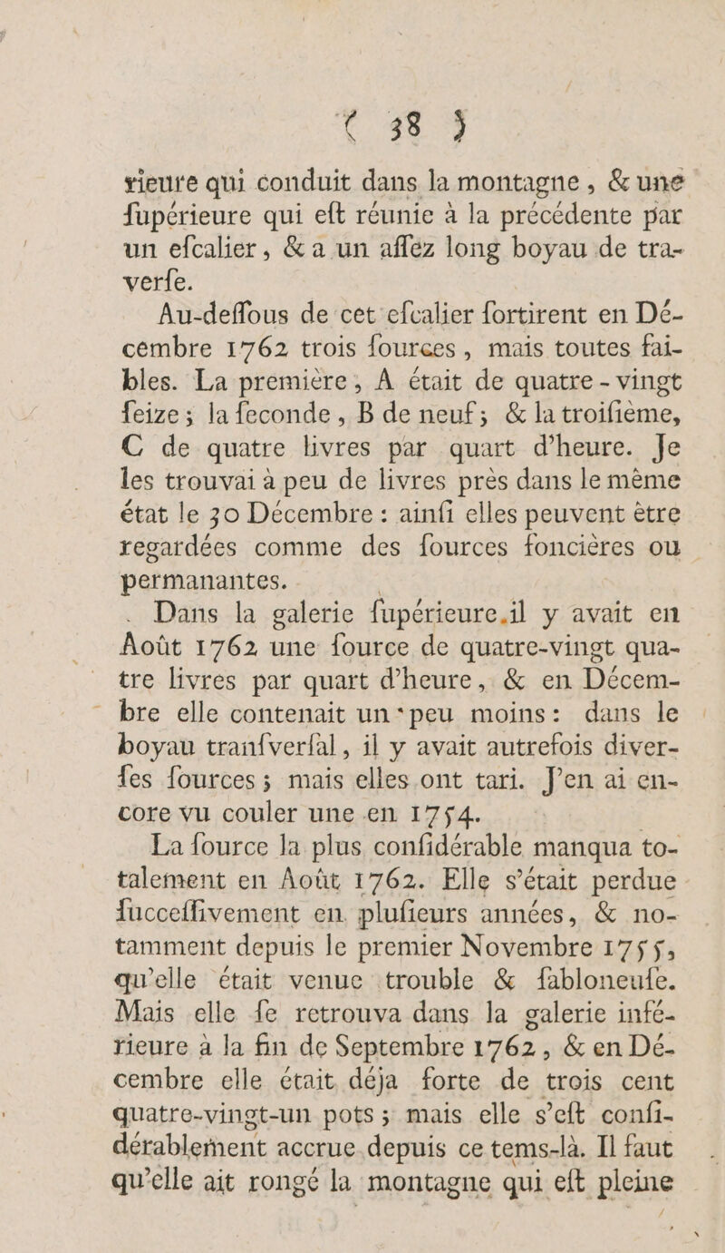 Sa Le rieure qui conduit dans la montagne , &amp; une fupérieure qui eft réunie à la précédente par un efcalier, &amp; a un aflez long boyau de tra- verfe. Au-deflous de cet efcalier fortirent en Dé- cembre 1762 trois fources, mais toutes fai- bles. La première, À était de quatre - vingt feize ; la feconde, B de neuf; &amp; latroifieme, C de quatre livres par quart d'heure. Je les trouvai à peu de livres près dans le mème état le 30 Décembre : ainfi elles peuvent ètre regardées comme des fources foncières où permanantes. Dans la galerie fupérieure.il y avait en Août 1762 une fource de quatre-vingt qua- tre livres par quart d'heure, &amp; en Decem- - bre elle contenait un‘peu moins: dans le boyau tran{verfal, il y avait autrefois diver- fes fources ; mais elles ont tari. J'en ai en- core vu couler une en 1754. | La fource la plus confidérable manqua to- talement en Août 1762. Elle s était perdue fucceffivement en. plufieurs années, &amp; no- tamment depuis le premier Novembre 1755, qu'elle était venue trouble &amp; fabloneufe. Mais elle fe retrouva dans la galerie infé- rieure à la fin de Septembre 1762, &amp; en De- cembre elle ctait déja forte de trois cent quatre-vinot-un pots ; mais elle s’eft confi- derablement accrue depuis ce tems-là. Il faut qu'elle ait rongé la montagne qui eft ‚pleine