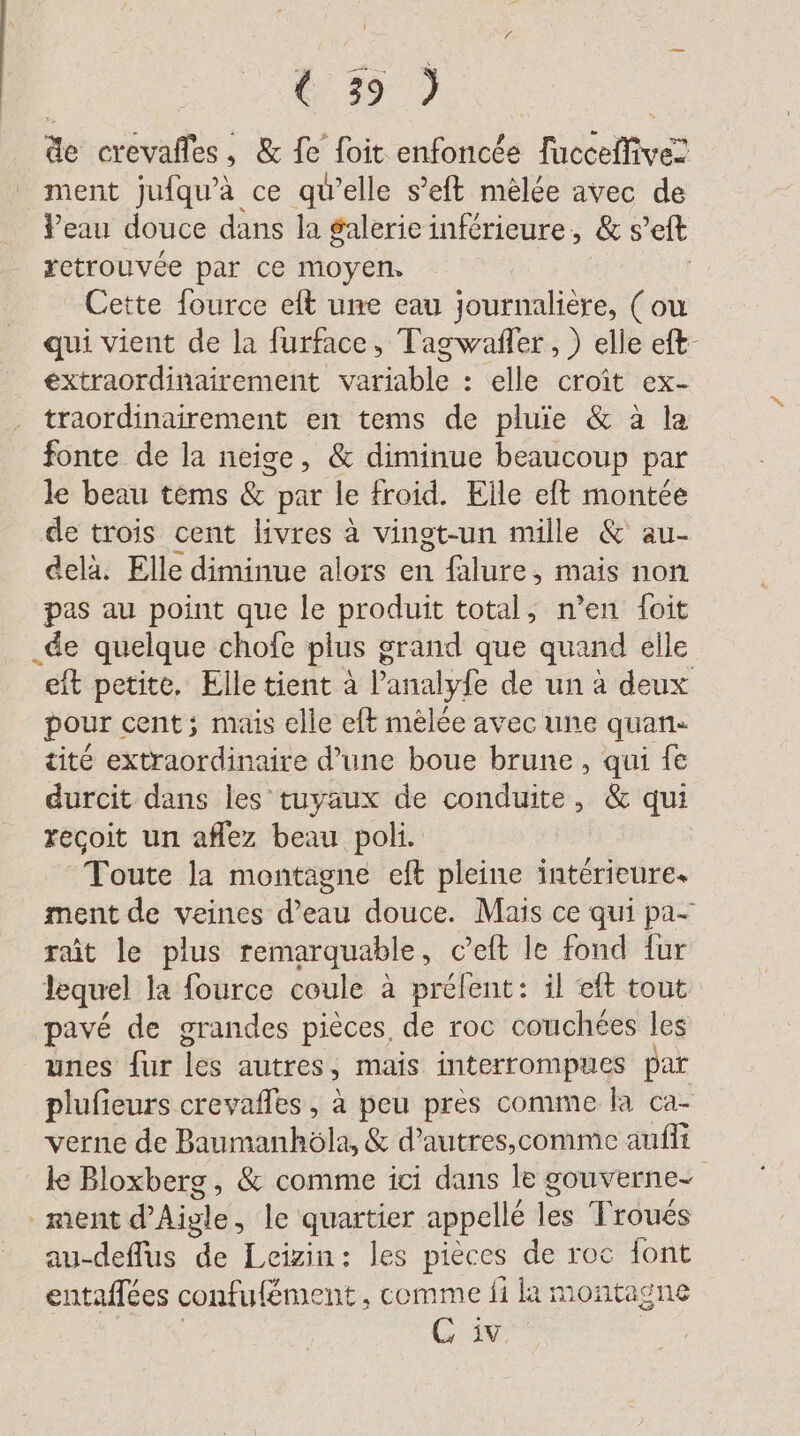 de crevafles , &amp; fe foit enfoncée Tucceflive! ment jufqu'à ce qu’elle s’eft melee avec de Veau douce dans la $alerie inférieure, &amp; s et retrouvée par ce moyen. Cette fource elt une eau journalière, (ou qui vient de la furface, Tagwafler,, ) elle eft- extraordinairement variable : elle croît ex- traordinairement en tems de pluie &amp; à la fonte de la neige, &amp; diminue beaucoup par le beau tems &amp; par le froid. Elle eft montée de trois cent livres à vingt-un mille &amp; au- delà. Elle diminue alors en falure, mais non pas au point que le produit total, n’en foit _de quelque chofe plus grand que quand elle eft petite. Elle tient à Panalyfe de un à deux pour cent; mais elle eft melee avec une quan. tité extraordinaire d’une boue brune, qui fe durcit dans les tuyaux de conduite, &amp; qui recoit un aflez beau poli. Toute la montagne eft pleine intérieure. ment de veines d’eau douce. Mais ce qui pa- rait le plus remarquable, c’eft le fond fur lequel la fource coule à prélent: il ft tout pavé de grandes pièces de roc couchées les unes fur les autres, mais interrompues par plufieurs crevafles , à peu pres comme la ca- verne de Baumanhöla, &amp; d’autres,comme auflı le Bloxberg, &amp; comme ici dans le gouverne- ment d'Aigle, le quartier appellé les Troués au-deffus de Leizin: les pieces de roc font entaffees confufément , comme fi la montagne Cine