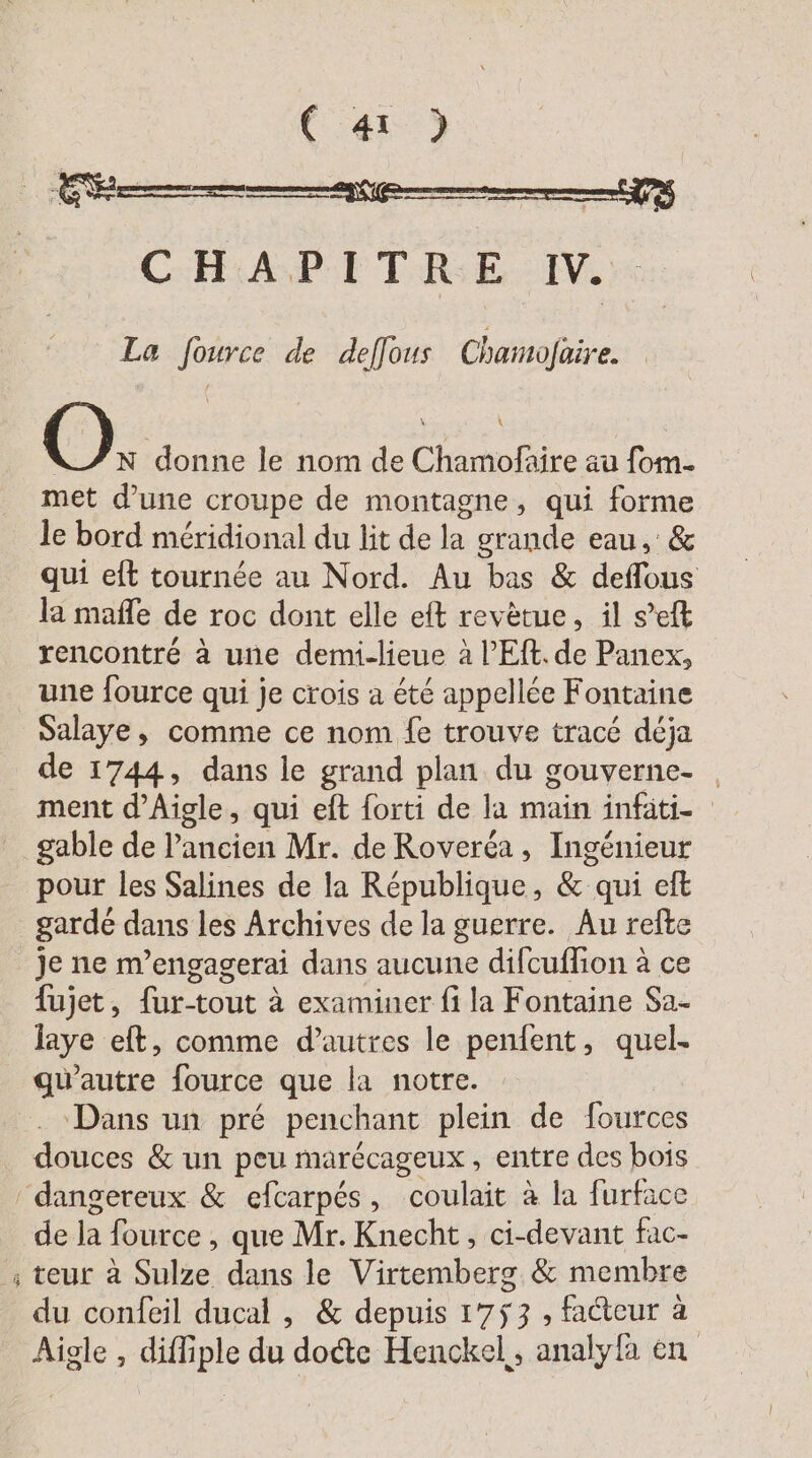 (413 CHA PE TRE: M, 6 La fource de deffous Chamofaire. OÖ, donne le nom de Chamofaire au fom- met d’une croupe de montagne, qui forme le bord méridional du lit de la grande eau, &amp; qui eft tournée au Nord. Au bas &amp; deflous la mafle de roc dont elle eft revetue, il s’eft rencontré à une demi-lieue à l’Ef. de Panex, une fource qui je crois a été appellée Fontaine Salaye, comme ce nom fe trouve tracé déja de 1744, dans le grand plan du gouverne. | ment d’Aigle, qui eft forti de la main infati- gable de l’ancien Mr. de Roverea , Ingénieur pour les Salines de la République, &amp; qui eft gardé dans les Archives de la guerre. Au refte je ne m’engagerai dans aucune difcuffion à ce fujet, fur-tout à examiner fi la Fontaine Sa- laye eft, comme d’autres le penfent, quel. gu’autre fource que la notre. . Dans un pré penchant plein de fources douces &amp; un peu marecageux , entre des bois ‘dangereux &amp; efcarpés, coulait à la furface de la fource , que Mr. Knecht, ci-devant fac- ; teur à Sulze dans le Virtemberg &amp; membre du confeil ducal , &amp; depuis 1753 , facteur à Aigle , diffiple du dodte Henckel,, analyla en